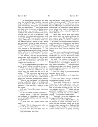 Genesis 32:13
32:13

28

He lodged there that night, and took
from that which he had with him, a present
for Esau, his brother: 32:14 two hundred female
goats and twenty male goats, two hundred
ewes and twenty rams, 32:15 thirty milk camels
and their colts, forty cows, ten bulls, twenty
female donkeys and ten foals. 32:16 He delivered them into the hands of his servants, every
herd by itself, and said to his servants, “Pass
over before me, and put a space between herd
and herd.” 32:17 He commanded the foremost,
saying, “When Esau, my brother, meets you,
and asks you, saying, ‘Whose are you? Where
are you going? Whose are these before you?’
32:18
Then you shall say, ‘They are your servant,
Jacob’s.
It is a present sent to my lord,
Esau. Behold, he also is behind us.’” 32:19 He
commanded also the second, and the third, and
all that followed the herds, saying, “This is how
you shall speak to Esau, when you ﬁnd him.
32:20
You shall say, ‘Not only that, but behold,
your servant, Jacob, is behind us.’” For, he said,
“I will appease him with the present that goes
before me, and afterward I will see his face.
Perhaps he will accept me.”
32:21
So the present passed over before him,
and he himself lodged that night in the camp.
32:22
He rose up that night, and took his
two wives, and his two handmaids, and his
eleven sons, and passed over the ford of the
Jabbok. 32:23 He took them, and sent them
over the stream, and sent over that which he
had. 32:24 Jacob was left alone, and wrestled
with a man there until the breaking of the day.
32:25
When he saw that he didn’t prevail against
him, he touched the hollow of his thigh, and
the hollow of Jacob’s thigh was strained, as he
wrestled. 32:26 The man said, “Let me go, for the
day breaks.”
Jacob said, “I won’t let you go, unless you
bless me.”
32:27
He said to him, “What is your name?”
He said, “Jacob.” 32:28 He said, “Your name
will no longer be called Jacob, but Israel; for
you have fought with God and with men, and
have prevailed.”
32:29
Jacob asked him, “Please tell me your
name.”
He said, “Why is it that you ask what my
name is?” He blessed him there.
32:30
Jacob called the name of the place Pes 32:30

Peniel means “face of God.”

Genesis 33:14

niels : for, he said, “I have seen God face to face,
and my life is preserved.” 32:31 The sun rose on
him as he passed over Peniel, and he limped
because of his thigh. 32:32 Therefore the children
of Israel don’t eat the sinew of the hip, which is
on the hollow of the thigh, to this day, because
he touched the hollow of Jacob’s thigh in the
sinew of the hip.
33:1
Jacob lifted up his eyes, and looked,
and, behold, Esau was coming, and with him
four hundred men. He divided the children
between Leah, Rachel, and the two handmaids.
33:2
He put the handmaids and their children in
front, Leah and her children after, and Rachel
and Joseph at the rear. 33:3 He himself passed
over in front of them, and bowed himself to the
ground seven times, until he came near to his
brother.
33:4
Esau ran to meet him, embraced him, fell
on his neck, kissed him, and they wept. 33:5 He
lifted up his eyes, and saw the women and the
children; and said, “Who are these with you?”
He said, “The children whom God has
graciously given your servant.” 33:6 Then the
handmaids came near with their children, and
they bowed themselves. 33:7 Leah also and her
children came near, and bowed themselves.
After them, Joseph came near with Rachel, and
they bowed themselves.
33:8
Esau said, “What do you mean by all this
company which I met?”
Jacob said, “To ﬁnd favor in the sight of my
lord.”
33:9
Esau said, “I have enough, my brother;
let that which you have be yours.”
33:10
Jacob said, “Please, no, if I have now
found favor in your sight, then receive my
present at my hand, because I have seen your
face, as one sees the face of God, and you
were pleased with me. 33:11 Please take the
gift that I brought to you, because God has
dealt graciously with me, and because I have
enough.” He urged him, and he took it.
33:12
Esau said, “Let us take our journey, and
let us go, and I will go before you.”
33:13
Jacob said to him, “My lord knows that
the children are tender, and that the ﬂocks and
herds with me have their young, and if they
overdrive them one day, all the ﬂocks will die.
33:14
Please let my lord pass over before his
servant, and I will lead on gently, according

 