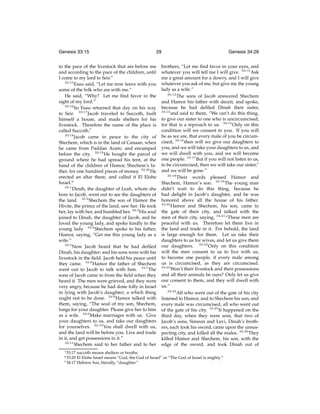 Genesis 33:15

29

to the pace of the livestock that are before me
and according to the pace of the children, until
I come to my lord to Seir.”
33:15
Esau said, “Let me now leave with you
some of the folk who are with me.”
He said, “Why? Let me ﬁnd favor in the
sight of my lord.”
33:16
So Esau returned that day on his way
to Seir. 33:17 Jacob traveled to Succoth, built
himself a house, and made shelters for his
livestock. Therefore the name of the place is
called Succoth.t
33:18
Jacob came in peace to the city of
Shechem, which is in the land of Canaan, when
he came from Paddan Aram; and encamped
before the city. 33:19 He bought the parcel of
ground where he had spread his tent, at the
hand of the children of Hamor, Shechem’s father, for one hundred pieces of money. 33:20 He
erected an altar there, and called it El Elohe
Israel.u
34:1
Dinah, the daughter of Leah, whom she
bore to Jacob, went out to see the daughters of
the land. 34:2 Shechem the son of Hamor the
Hivite, the prince of the land, saw her. He took
her, lay with her, and humbled her. 34:3 His soul
joined to Dinah, the daughter of Jacob, and he
loved the young lady, and spoke kindly to the
young lady. 34:4 Shechem spoke to his father,
Hamor, saying, “Get me this young lady as a
wife.”
34:5
Now Jacob heard that he had deﬁled
Dinah, his daughter; and his sons were with his
livestock in the ﬁeld. Jacob held his peace until
they came. 34:6 Hamor the father of Shechem
went out to Jacob to talk with him. 34:7 The
sons of Jacob came in from the ﬁeld when they
heard it. The men were grieved, and they were
very angry, because he had done folly in Israel
in lying with Jacob’s daughter; a which thing
ought not to be done. 34:8 Hamor talked with
them, saying, “The soul of my son, Shechem,
longs for your daughter. Please give her to him
as a wife. 34:9 Make marriages with us. Give
your daughters to us, and take our daughters
for yourselves. 34:10 You shall dwell with us,
and the land will be before you. Live and trade
in it, and get possessions in it.”
34:11
Shechem said to her father and to her
t 33:17

brothers, “Let me ﬁnd favor in your eyes, and
whatever you will tell me I will give. 34:12 Ask
me a great amount for a dowry, and I will give
whatever you ask of me, but give me the young
lady as a wife.”
34:13
The sons of Jacob answered Shechem
and Hamor his father with deceit, and spoke,
because he had deﬁled Dinah their sister,
34:14
and said to them, “We can’t do this thing,
to give our sister to one who is uncircumcised;
for that is a reproach to us. 34:15 Only on this
condition will we consent to you. If you will
be as we are, that every male of you be circumcised; 34:16 then will we give our daughters to
you, and we will take your daughters to us, and
we will dwell with you, and we will become
one people. 34:17 But if you will not listen to us,
to be circumcised, then we will take our sister,v
and we will be gone.”
34:18
Their words pleased Hamor and
Shechem, Hamor’s son. 34:19 The young man
didn’t wait to do this thing, because he
had delight in Jacob’s daughter, and he was
honored above all the house of his father.
34:20
Hamor and Shechem, his son, came to
the gate of their city, and talked with the
men of their city, saying, 34:21 “These men are
peaceful with us. Therefore let them live in
the land and trade in it. For behold, the land
is large enough for them. Let us take their
daughters to us for wives, and let us give them
our daughters. 34:22 Only on this condition
will the men consent to us to live with us,
to become one people, if every male among
us is circumcised, as they are circumcised.
34:23
Won’t their livestock and their possessions
and all their animals be ours? Only let us give
our consent to them, and they will dwell with
us.”
34:24
All who went out of the gate of his city
listened to Hamor, and to Shechem his son; and
every male was circumcised, all who went out
of the gate of his city. 34:25 It happened on the
third day, when they were sore, that two of
Jacob’s sons, Simeon and Levi, Dinah’s brothers, each took his sword, came upon the unsuspecting city, and killed all the males. 34:26 They
killed Hamor and Shechem, his son, with the
edge of the sword, and took Dinah out of

succoth means shelters or booths.
El Elohe Israel means “God, the God of Israel” or “The God of Israel is mighty.”
v 34:17 Hebrew has, literally, “daughter”

u 33:20

Genesis 34:26

 