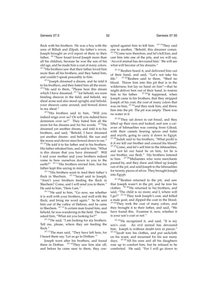 Genesis 37:3

32

ﬂock with his brothers. He was a boy with the
sons of Bilhah and Zilpah, his father’s wives.
Joseph brought an evil report of them to their
father. 37:3 Now Israel loved Joseph more than
all his children, because he was the son of his
old age, and he made him a coat of many colors.
37:4
His brothers saw that their father loved him
more than all his brothers, and they hated him,
and couldn’t speak peaceably to him.
37:5
Joseph dreamed a dream, and he told it
to his brothers, and they hated him all the more.
37:6
He said to them, “Please hear this dream
which I have dreamed: 37:7 for behold, we were
binding sheaves in the ﬁeld, and behold, my
sheaf arose and also stood upright; and behold,
your sheaves came around, and bowed down
to my sheaf.”
37:8
His brothers said to him, “Will you
indeed reign over us? Or will you indeed have
dominion over us?” They hated him all the
more for his dreams and for his words. 37:9 He
dreamed yet another dream, and told it to his
brothers, and said, “Behold, I have dreamed
yet another dream: and behold, the sun and
the moon and eleven stars bowed down to me.”
37:10
He told it to his father and to his brothers.
His father rebuked him, and said to him, “What
is this dream that you have dreamed? Will
I and your mother and your brothers indeed
come to bow ourselves down to you to the
earth?” 37:11 His brothers envied him, but his
father kept this saying in mind.
37:12
His brothers went to feed their father’s
ﬂock in Shechem. 37:13 Israel said to Joseph,
“Aren’t your brothers feeding the ﬂock in
Shechem? Come, and I will send you to them.”
He said to him, “Here I am.”
37:14
He said to him, “Go now, see whether
it is well with your brothers, and well with the
ﬂock; and bring me word again.” So he sent
him out of the valley of Hebron, and he came
to Shechem. 37:15 A certain man found him, and
behold, he was wandering in the ﬁeld. The man
asked him, “What are you looking for?”
37:16
He said, “I am looking for my brothers.
Tell me, please, where they are feeding the
ﬂock.”
37:17
The man said, “They have left here, for
I heard them say, ‘Let us go to Dothan.’”
Joseph went after his brothers, and found
them in Dothan. 37:18 They saw him afar off,
and before he came near to them, they con-

Genesis 37:35
spired against him to kill him. 37:19 They said
one to another, “Behold, this dreamer comes.
37:20
Come now therefore, and let’s kill him, and
cast him into one of the pits, and we will say,
‘An evil animal has devoured him.’ We will see
what will become of his dreams.”
37:21
Reuben heard it, and delivered him out
of their hand, and said, “Let’s not take his
life.” 37:22 Reuben said to them, “Shed no
blood. Throw him into this pit that is in the
wilderness, but lay no hand on him”—that he
might deliver him out of their hand, to restore
him to his father. 37:23 It happened, when
Joseph came to his brothers, that they stripped
Joseph of his coat, the coat of many colors that
was on him; 37:24 and they took him, and threw
him into the pit. The pit was empty. There was
no water in it.
37:25
They sat down to eat bread, and they
lifted up their eyes and looked, and saw a caravan of Ishmaelites was coming from Gilead,
with their camels bearing spices and balm
and myrrh, going to carry it down to Egypt.
37:26
Judah said to his brothers, “What proﬁt is
it if we kill our brother and conceal his blood?
37:27
Come, and let’s sell him to the Ishmaelites,
and not let our hand be on him; for he is
our brother, our ﬂesh.” His brothers listened
to him. 37:28 Midianites who were merchants
passed by, and they drew and lifted up Joseph
out of the pit, and sold Joseph to the Ishmaelites
for twenty pieces of silver. They brought Joseph
into Egypt.
37:29

Reuben returned to the pit; and saw
that Joseph wasn’t in the pit; and he tore his
clothes. 37:30 He returned to his brothers, and
said, “The child is no more; and I, where will
I go?” 37:31 They took Joseph’s coat, and killed
a male goat, and dipped the coat in the blood.
37:32
They took the coat of many colors, and
they brought it to their father, and said, “We
have found this. Examine it, now, whether it
is your son’s coat or not.”
37:33

He recognized it, and said, “It is my
son’s coat. An evil animal has devoured
him. Joseph is without doubt torn in pieces.”
37:34
Jacob tore his clothes, and put sackcloth
on his waist, and mourned for his son many
days. 37:35 All his sons and all his daughters
rose up to comfort him, but he refused to be
comforted. He said, “For I will go down to

 