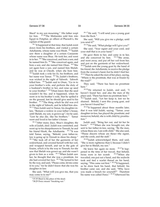 Genesis 37:36

33

Sheoly to my son mourning.” His father wept
for him. 37:36 The Midianites sold him into
Egypt to Potiphar, an ofﬁcer of Pharaoh’s, the
captain of the guard.
38:1
It happened at that time, that Judah went
down from his brothers, and visited a certain
Adullamite, whose name was Hirah. 38:2 Judah
saw there a daughter of a certain Canaanite
whose name was Shua. He took her, and went
in to her. 38:3 She conceived, and bore a son; and
he named him Er. 38:4 She conceived again, and
bore a son; and she named him Onan. 38:5 She
yet again bore a son, and named him Shelah:
and he was at Chezib, when she bore him.
38:6
Judah took a wife for Er, his ﬁrstborn, and
her name was Tamar. 38:7 Er, Judah’s ﬁrstborn,
was wicked in the sight of Yahweh. Yahweh
killed him. 38:8 Judah said to Onan, “Go in to
your brother’s wife, and perform the duty of
a husband’s brother to her, and raise up seed
to your brother.” 38:9 Onan knew that the seed
wouldn’t be his; and it happened, when he
went in to his brother’s wife, that he spilled it
on the ground, lest he should give seed to his
brother. 38:10 The thing which he did was evil
in the sight of Yahweh, and he killed him also.
38:11
Then Judah said to Tamar, his daughter-inlaw, “Remain a widow in your father’s house,
until Shelah, my son, is grown up”; for he said,
“Lest he also die, like his brothers.” Tamar
went and lived in her father’s house.
38:12
After many days, Shua’s daughter, the
wife of Judah, died. Judah was comforted, and
went up to his sheepshearers to Timnah, he and
his friend Hirah, the Adullamite. 38:13 It was
told Tamar, saying, “Behold, your father-inlaw is going up to Timnah to shear his sheep.”
38:14
She took off of her the garments of her
widowhood, and covered herself with her veil,
and wrapped herself, and sat in the gate of
Enaim, which is by the way to Timnah; for she
saw that Shelah was grown up, and she wasn’t
given to him as a wife. 38:15 When Judah saw
her, he thought that she was a prostitute, for
she had covered her face. 38:16 He turned to her
by the way, and said, “Please come, let me come
in to you,” for he didn’t know that she was his
daughter-in-law.
She said, “What will you give me, that you
may come in to me?”
y 37:35

z 38:29

Sheol is the place of the dead.
Perez means “breaking out.”

Genesis 38:30
38:17

He said, “I will send you a young goat
from the ﬂock.”
She said, “Will you give me a pledge, until
you send it?”
38:18
He said, “What pledge will I give you?”
She said, “Your signet and your cord, and
your staff that is in your hand.”
He gave them to her, and came in to her,
and she conceived by him. 38:19 She arose,
and went away, and put off her veil from her,
and put on the garments of her widowhood.
38:20
Judah sent the young goat by the hand of
his friend, the Adullamite, to receive the pledge
from the woman’s hand, but he didn’t ﬁnd her.
38:21
Then he asked the men of her place, saying,
“Where is the prostitute, that was at Enaim by
the road?”
They said, “There has been no prostitute
here.”
38:22
He returned to Judah, and said, “I
haven’t found her; and also the men of the
place said, ‘There has been no prostitute here.’”
38:23
Judah said, “Let her keep it, lest we be
shamed. Behold, I sent this young goat, and
you haven’t found her.”
38:24
It happened about three months later,
that it was told Judah, saying, “Tamar, your
daughter-in-law, has played the prostitute; and
moreover, behold, she is with child by prostitution.”
Judah said, “Bring her out, and let her be
burnt.” 38:25 When she was brought out, she
sent to her father-in-law, saying, “By the man,
whose these are, I am with child.” She also said,
“Please discern whose are these—the signet,
and the cords, and the staff.”
38:26
Judah acknowledged them, and said,
“She is more righteous than I, because I didn’t
give her to Shelah, my son.”
He knew her again no more. 38:27 It happened in the time of her travail, that behold,
38:28
When she
twins were in her womb.
travailed, one put out a hand, and the midwife
took and tied a scarlet thread on his hand,
saying, “This came out ﬁrst.” 38:29 It happened,
as he drew back his hand, that behold, his
brother came out, and she said, “Why have
you made a breach for yourself?” Therefore
his name was called Perez.z 38:30 Afterward his

 