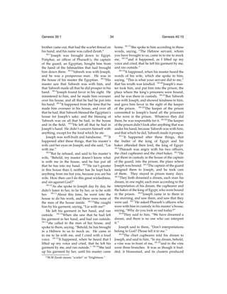 Genesis 39:1

34

brother came out, that had the scarlet thread on
his hand, and his name was called Zerah.a
39:1
Joseph was brought down to Egypt.
Potiphar, an ofﬁcer of Pharaoh’s, the captain
of the guard, an Egyptian, bought him from
the hand of the Ishmaelites that had brought
him down there. 39:2 Yahweh was with Joseph,
and he was a prosperous man. He was in
the house of his master the Egyptian. 39:3 His
master saw that Yahweh was with him, and
that Yahweh made all that he did prosper in his
hand. 39:4 Joseph found favor in his sight. He
ministered to him, and he made him overseer
over his house, and all that he had he put into
his hand. 39:5 It happened from the time that he
made him overseer in his house, and over all
that he had, that Yahweh blessed the Egyptian’s
house for Joseph’s sake; and the blessing of
Yahweh was on all that he had, in the house
and in the ﬁeld. 39:6 He left all that he had in
Joseph’s hand. He didn’t concern himself with
anything, except for the food which he ate.
Joseph was well-built and handsome. 39:7 It
happened after these things, that his master’s
wife cast her eyes on Joseph; and she said, “Lie
with me.”
39:8
But he refused, and said to his master’s
wife, “Behold, my master doesn’t know what
is with me in the house, and he has put all
that he has into my hand. 39:9 He isn’t greater
in this house than I, neither has he kept back
anything from me but you, because you are his
wife. How then can I do this great wickedness,
and sin against God?”
39:10
As she spoke to Joseph day by day, he
didn’t listen to her, to lie by her, or to be with
her. 39:11 About this time, he went into the
house to do his work, and there were none of
the men of the house inside. 39:12 She caught
him by his garment, saying, “Lie with me!”
He left his garment in her hand, and ran
outside. 39:13 When she saw that he had left
his garment in her hand, and had run outside,
39:14
she called to the men of her house, and
spoke to them, saying, “Behold, he has brought
in a Hebrew to us to mock us. He came in
to me to lie with me, and I cried with a loud
voice. 39:15 It happened, when he heard that I
lifted up my voice and cried, that he left his
garment by me, and ran outside.” 39:16 She laid
up his garment by her, until his master came
a 38:30

Zerah means “scarlet” or “brightness.”

Genesis 40:10
home. 39:17 She spoke to him according to these
words, saying, “The Hebrew servant, whom
you have brought to us, came in to me to mock
me, 39:18 and it happened, as I lifted up my
voice and cried, that he left his garment by me,
and ran outside.”
39:19
It happened, when his master heard the
words of his wife, which she spoke to him,
saying, “This is what your servant did to me,”
that his wrath was kindled. 39:20 Joseph’s master took him, and put him into the prison, the
place where the king’s prisoners were bound,
and he was there in custody. 39:21 But Yahweh
was with Joseph, and showed kindness to him,
and gave him favor in the sight of the keeper
of the prison. 39:22 The keeper of the prison
committed to Joseph’s hand all the prisoners
who were in the prison. Whatever they did
there, he was responsible for it. 39:23 The keeper
of the prison didn’t look after anything that was
under his hand, because Yahweh was with him;
and that which he did, Yahweh made it prosper.
40:1
It happened after these things, that
the butler of the king of Egypt and his
baker offended their lord, the king of Egypt.
40:2
Pharaoh was angry with his two ofﬁcers,
the chief cupbearer and the chief baker. 40:3 He
put them in custody in the house of the captain
of the guard, into the prison, the place where
Joseph was bound. 40:4 The captain of the guard
assigned them to Joseph, and he took care
of them. They stayed in prison many days.
40:5
They both dreamed a dream, each man his
dream, in one night, each man according to the
interpretation of his dream, the cupbearer and
the baker of the king of Egypt, who were bound
in the prison. 40:6 Joseph came in to them in
the morning, and saw them, and saw that they
were sad. 40:7 He asked Pharaoh’s ofﬁcers who
were with him in custody in his master’s house,
saying, “Why do you look so sad today?”
40:8
They said to him, “We have dreamed a
dream, and there is no one who can interpret
it.”
Joseph said to them, “Don’t interpretations
belong to God? Please tell it to me.”
40:9
The chief cupbearer told his dream to
Joseph, and said to him, “In my dream, behold,
a vine was in front of me, 40:10 and in the vine
were three branches. It was as though it budded, it blossomed, and its clusters produced

 
