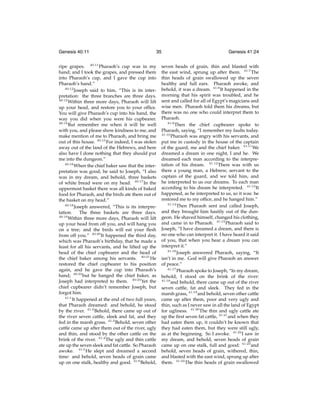 Genesis 40:11

35

ripe grapes. 40:11 Pharaoh’s cup was in my
hand; and I took the grapes, and pressed them
into Pharaoh’s cup, and I gave the cup into
Pharaoh’s hand.”
40:12
Joseph said to him, “This is its interpretation: the three branches are three days.
40:13
Within three more days, Pharaoh will lift
up your head, and restore you to your ofﬁce.
You will give Pharaoh’s cup into his hand, the
way you did when you were his cupbearer.
40:14
But remember me when it will be well
with you, and please show kindness to me, and
make mention of me to Pharaoh, and bring me
out of this house. 40:15 For indeed, I was stolen
away out of the land of the Hebrews, and here
also have I done nothing that they should put
me into the dungeon.”
40:16
When the chief baker saw that the interpretation was good, he said to Joseph, “I also
was in my dream, and behold, three baskets
of white bread were on my head. 40:17 In the
uppermost basket there was all kinds of baked
food for Pharaoh, and the birds ate them out of
the basket on my head.”
40:18
Joseph answered, “This is its interpretation.
The three baskets are three days.
40:19
Within three more days, Pharaoh will lift
up your head from off you, and will hang you
on a tree; and the birds will eat your ﬂesh
from off you.” 40:20 It happened the third day,
which was Pharaoh’s birthday, that he made a
feast for all his servants, and he lifted up the
head of the chief cupbearer and the head of
the chief baker among his servants. 40:21 He
restored the chief cupbearer to his position
again, and he gave the cup into Pharaoh’s
hand; 40:22 but he hanged the chief baker, as
Joseph had interpreted to them. 40:23 Yet the
chief cupbearer didn’t remember Joseph, but
forgot him.
41:1
It happened at the end of two full years,
that Pharaoh dreamed: and behold, he stood
by the river. 41:2 Behold, there came up out of
the river seven cattle, sleek and fat, and they
fed in the marsh grass. 41:3 Behold, seven other
cattle came up after them out of the river, ugly
and thin, and stood by the other cattle on the
brink of the river. 41:4 The ugly and thin cattle
ate up the seven sleek and fat cattle. So Pharaoh
awoke. 41:5 He slept and dreamed a second
time: and behold, seven heads of grain came
up on one stalk, healthy and good. 41:6 Behold,

Genesis 41:24

seven heads of grain, thin and blasted with
the east wind, sprung up after them. 41:7 The
thin heads of grain swallowed up the seven
healthy and full ears. Pharaoh awoke, and
behold, it was a dream. 41:8 It happened in the
morning that his spirit was troubled, and he
sent and called for all of Egypt’s magicians and
wise men. Pharaoh told them his dreams, but
there was no one who could interpret them to
Pharaoh.
41:9
Then the chief cupbearer spoke to
Pharaoh, saying, “I remember my faults today.
41:10
Pharaoh was angry with his servants, and
put me in custody in the house of the captain
of the guard, me and the chief baker. 41:11 We
dreamed a dream in one night, I and he. We
dreamed each man according to the interpretation of his dream. 41:12 There was with us
there a young man, a Hebrew, servant to the
captain of the guard, and we told him, and
he interpreted to us our dreams. To each man
according to his dream he interpreted. 41:13 It
happened, as he interpreted to us, so it was: he
restored me to my ofﬁce, and he hanged him.”
41:14
Then Pharaoh sent and called Joseph,
and they brought him hastily out of the dungeon. He shaved himself, changed his clothing,
and came in to Pharaoh. 41:15 Pharaoh said to
Joseph, “I have dreamed a dream, and there is
no one who can interpret it. I have heard it said
of you, that when you hear a dream you can
interpret it.”
41:16
Joseph answered Pharaoh, saying, “It
isn’t in me. God will give Pharaoh an answer
of peace.”
41:17
Pharaoh spoke to Joseph, “In my dream,
behold, I stood on the brink of the river:
41:18
and behold, there came up out of the river
seven cattle, fat and sleek. They fed in the
marsh grass, 41:19 and behold, seven other cattle
came up after them, poor and very ugly and
thin, such as I never saw in all the land of Egypt
for ugliness. 41:20 The thin and ugly cattle ate
up the ﬁrst seven fat cattle, 41:21 and when they
had eaten them up, it couldn’t be known that
they had eaten them, but they were still ugly,
as at the beginning. So I awoke. 41:22 I saw in
my dream, and behold, seven heads of grain
came up on one stalk, full and good: 41:23 and
behold, seven heads of grain, withered, thin,
and blasted with the east wind, sprung up after
them. 41:24 The thin heads of grain swallowed

 