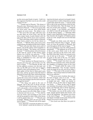 Genesis 41:25
up the seven good heads of grain. I told it to
the magicians, but there was no one who could
explain it to me.”
41:25
Joseph said to Pharaoh, “The dream of
Pharaoh is one. What God is about to do he has
declared to Pharaoh. 41:26 The seven good cattle
are seven years; and the seven good heads
of grain are seven years. The dream is one.
41:27
The seven thin and ugly cattle that came
up after them are seven years, and also the
seven empty heads of grain blasted with the
east wind; they will be seven years of famine.
41:28
That is the thing which I spoke to Pharaoh.
What God is about to do he has shown to
Pharaoh. 41:29 Behold, there come seven years
of great plenty throughout all the land of Egypt.
41:30
There will arise after them seven years of
famine, and all the plenty will be forgotten in
the land of Egypt. The famine will consume
the land, 41:31 and the plenty will not be known
in the land by reason of that famine which
follows; for it will be very grievous. 41:32 The
dream was doubled to Pharaoh, because the
thing is established by God, and God will
shortly bring it to pass.
41:33
“Now therefore let Pharaoh look for a
discreet and wise man, and set him over the
land of Egypt. 41:34 Let Pharaoh do this, and
let him appoint overseers over the land, and
take up the ﬁfth part of the land of Egypt’s
produce in the seven plenteous years. 41:35 Let
them gather all the food of these good years
that come, and lay up grain under the hand of
Pharaoh for food in the cities, and let them keep
it. 41:36 The food will be for a store to the land
against the seven years of famine, which will
be in the land of Egypt; that the land not perish
through the famine.”
41:37
The thing was good in the eyes of
Pharaoh, and in the eyes of all his servants.
41:38
Pharaoh said to his servants, “Can we ﬁnd
such a one as this, a man in whom is the Spirit
of God?” 41:39 Pharaoh said to Joseph, “Because
God has shown you all of this, there is none
so discreet and wise as you. 41:40 You shall be
over my house, and according to your word
will all my people be ruled. Only in the throne
I will be greater than you.” 41:41 Pharaoh said
to Joseph, “Behold, I have set you over all the
land of Egypt.” 41:42 Pharaoh took off his signet
b 41:51
c 41:52

36

Genesis 42:1

ring from his hand, and put it on Joseph’s hand,
and arrayed him in robes of ﬁne linen, and put
a gold chain about his neck, 41:43 and he made
him to ride in the second chariot which he had.
They cried before him, “Bow the knee!” He set
him over all the land of Egypt. 41:44 Pharaoh
said to Joseph, “I am Pharaoh, and without
you shall no man lift up his hand or his foot
in all the land of Egypt.” 41:45 Pharaoh called
Joseph’s name Zaphenath-Paneah; and he gave
him Asenath, the daughter of Potiphera priest
of On as a wife. Joseph went out over the land
of Egypt.
41:46
Joseph was thirty years old when he
stood before Pharaoh king of Egypt. Joseph
went out from the presence of Pharaoh, and
went throughout all the land of Egypt. 41:47 In
the seven plenteous years the earth produced
abundantly. 41:48 He gathered up all the food
of the seven years which were in the land
of Egypt, and laid up the food in the cities:
the food of the ﬁeld, which was around every
city, he laid up in the same. 41:49 Joseph laid
up grain as the sand of the sea, very much,
until he stopped counting, for it was without
number. 41:50 To Joseph were born two sons
before the year of famine came, whom Asenath,
the daughter of Potiphera priest of On, bore
to him. 41:51 Joseph called the name of the
ﬁrstborn Manasseh,b “For,” he said, “God has
made me forget all my toil, and all my father’s
house.” 41:52 The name of the second, he called
Ephraimc : “For God has made me fruitful in the
land of my afﬂiction.”
41:53
The seven years of plenty, that were in
the land of Egypt, came to an end. 41:54 The
seven years of famine began to come, just
as Joseph had said. There was famine in
all lands, but in all the land of Egypt there
was bread. 41:55 When all the land of Egypt
was famished, the people cried to Pharaoh for
bread, and Pharaoh said to all the Egyptians,
“Go to Joseph. What he says to you, do.”
41:56
The famine was over all the surface of the
earth. Joseph opened all the store houses, and
sold to the Egyptians. The famine was severe
in the land of Egypt. 41:57 All countries came
into Egypt, to Joseph, to buy grain, because the
famine was severe in all the earth.
42:1
Now Jacob saw that there was grain in

“Manasseh” sounds like the Hebrew for “forget.”
“Ephraim” sounds like the Hebrew for “twice fruitful.”

 
