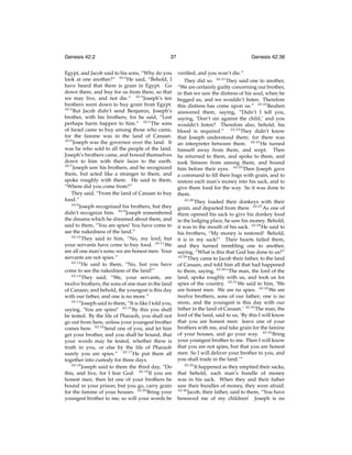 Genesis 42:2

37

Egypt, and Jacob said to his sons, “Why do you
look at one another?” 42:2 He said, “Behold, I
have heard that there is grain in Egypt. Go
down there, and buy for us from there, so that
we may live, and not die.” 42:3 Joseph’s ten
brothers went down to buy grain from Egypt.
42:4
But Jacob didn’t send Benjamin, Joseph’s
brother, with his brothers; for he said, “Lest
perhaps harm happen to him.” 42:5 The sons
of Israel came to buy among those who came,
for the famine was in the land of Canaan.
42:6
Joseph was the governor over the land. It
was he who sold to all the people of the land.
Joseph’s brothers came, and bowed themselves
down to him with their faces to the earth.
42:7
Joseph saw his brothers, and he recognized
them, but acted like a stranger to them, and
spoke roughly with them. He said to them,
“Where did you come from?”
They said, “From the land of Canaan to buy
food.”
42:8
Joseph recognized his brothers, but they
didn’t recognize him. 42:9 Joseph remembered
the dreams which he dreamed about them, and
said to them, “You are spies! You have come to
see the nakedness of the land.”
42:10
They said to him, “No, my lord, but
your servants have come to buy food. 42:11 We
are all one man’s sons; we are honest men. Your
servants are not spies.”
42:12
He said to them, “No, but you have
come to see the nakedness of the land!”
42:13
They said, “We, your servants, are
twelve brothers, the sons of one man in the land
of Canaan; and behold, the youngest is this day
with our father, and one is no more.”
42:14
Joseph said to them, “It is like I told you,
saying, ‘You are spies!’ 42:15 By this you shall
be tested. By the life of Pharaoh, you shall not
go out from here, unless your youngest brother
comes here. 42:16 Send one of you, and let him
get your brother, and you shall be bound, that
your words may be tested, whether there is
truth in you, or else by the life of Pharaoh
surely you are spies.” 42:17 He put them all
together into custody for three days.
42:18
Joseph said to them the third day, “Do
this, and live, for I fear God. 42:19 If you are
honest men, then let one of your brothers be
bound in your prison; but you go, carry grain
for the famine of your houses. 42:20 Bring your
youngest brother to me; so will your words be

Genesis 42:36
veriﬁed, and you won’t die.”
They did so. 42:21 They said one to another,
“We are certainly guilty concerning our brother,
in that we saw the distress of his soul, when he
begged us, and we wouldn’t listen. Therefore
this distress has come upon us.” 42:22 Reuben
answered them, saying, “Didn’t I tell you,
saying, ‘Don’t sin against the child,’ and you
wouldn’t listen? Therefore also, behold, his
blood is required.” 42:23 They didn’t know
that Joseph understood them; for there was
an interpreter between them. 42:24 He turned
himself away from them, and wept. Then
he returned to them, and spoke to them, and
took Simeon from among them, and bound
him before their eyes. 42:25 Then Joseph gave
a command to ﬁll their bags with grain, and to
restore each man’s money into his sack, and to
give them food for the way. So it was done to
them.
42:26
They loaded their donkeys with their
grain, and departed from there. 42:27 As one of
them opened his sack to give his donkey food
in the lodging place, he saw his money. Behold,
it was in the mouth of his sack. 42:28 He said to
his brothers, “My money is restored! Behold,
it is in my sack!” Their hearts failed them,
and they turned trembling one to another,
saying, “What is this that God has done to us?”
42:29
They came to Jacob their father, to the land
of Canaan, and told him all that had happened
to them, saying, 42:30 “The man, the lord of the
land, spoke roughly with us, and took us for
spies of the country. 42:31 We said to him, ‘We
are honest men. We are no spies. 42:32 We are
twelve brothers, sons of our father; one is no
more, and the youngest is this day with our
father in the land of Canaan.’ 42:33 The man, the
lord of the land, said to us, ‘By this I will know
that you are honest men: leave one of your
brothers with me, and take grain for the famine
of your houses, and go your way. 42:34 Bring
your youngest brother to me. Then I will know
that you are not spies, but that you are honest
men. So I will deliver your brother to you, and
you shall trade in the land.’”
42:35
It happened as they emptied their sacks,
that behold, each man’s bundle of money
was in his sack. When they and their father
saw their bundles of money, they were afraid.
42:36
Jacob, their father, said to them, “You have
bereaved me of my children! Joseph is no

 