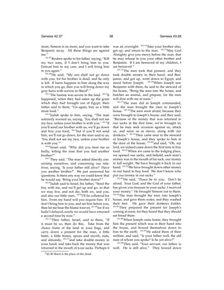 Genesis 42:37

38

more, Simeon is no more, and you want to take
Benjamin away. All these things are against
me.”
42:37
Reuben spoke to his father, saying, “Kill
my two sons, if I don’t bring him to you.
Entrust him to my care, and I will bring him
to you again.”
42:38
He said, “My son shall not go down
with you; for his brother is dead, and he only
is left. If harm happens to him along the way
in which you go, then you will bring down my
gray hairs with sorrow to Sheold .”
43:1
The famine was severe in the land. 43:2 It
happened, when they had eaten up the grain
which they had brought out of Egypt, their
father said to them, “Go again, buy us a little
more food.”
43:3
Judah spoke to him, saying, “The man
solemnly warned us, saying, ‘You shall not see
my face, unless your brother is with you.’ 43:4 If
you’ll send our brother with us, we’ll go down
and buy you food, 43:5 but if you’ll not send
him, we’ll not go down, for the man said to us,
‘You shall not see my face, unless your brother
is with you.’”
43:6
Israel said, “Why did you treat me so
badly, telling the man that you had another
brother?”
43:7
They said, “The man asked directly concerning ourselves, and concerning our relatives, saying, ‘Is your father still alive? Have
you another brother?’ We just answered his
questions. Is there any way we could know that
he would say, ‘Bring your brother down?’”
43:8
Judah said to Israel, his father, “Send the
boy with me, and we’ll get up and go, so that
we may live, and not die, both we, and you,
and also our little ones. 43:9 I’ll be collateral for
him. From my hand will you require him. If I
don’t bring him to you, and set him before you,
then let me bear the blame forever, 43:10 for if we
hadn’t delayed, surely we would have returned
a second time by now.”
43:11
Their father, Israel, said to them, “If
it must be so, then do this. Take from the
choice fruits of the land in your bags, and
carry down a present for the man, a little
balm, a little honey, spices and myrrh, nuts,
and almonds; 43:12 and take double money in
your hand, and take back the money that was
returned in the mouth of your sacks. Perhaps it
d 42:38

Sheol is the place of the dead.

Genesis 43:28

was an oversight. 43:13 Take your brother also,
get up, and return to the man. 43:14 May God
Almighty give you mercy before the man, that
he may release to you your other brother and
Benjamin. If I am bereaved of my children, I
am bereaved.”
43:15
The men took that present, and they
took double money in their hand, and Benjamin; and got up, went down to Egypt, and
stood before Joseph. 43:16 When Joseph saw
Benjamin with them, he said to the steward of
his house, “Bring the men into the house, and
butcher an animal, and prepare; for the men
will dine with me at noon.”
43:17
The man did as Joseph commanded,
and the man brought the men to Joseph’s
house. 43:18 The men were afraid, because they
were brought to Joseph’s house; and they said,
“Because of the money that was returned in
our sacks at the ﬁrst time, we’re brought in;
that he may seek occasion against us, attack
us, and seize us as slaves, along with our
donkeys.” 43:19 They came near to the steward
of Joseph’s house, and they spoke to him at
the door of the house, 43:20 and said, “Oh, my
lord, we indeed came down the ﬁrst time to buy
food. 43:21 When we came to the lodging place,
we opened our sacks, and behold, each man’s
money was in the mouth of his sack, our money
in full weight. We have brought it back in our
hand. 43:22 We have brought down other money
in our hand to buy food. We don’t know who
put our money in our sacks.”
43:23
He said, “Peace be to you. Don’t be
afraid. Your God, and the God of your father,
has given you treasure in your sacks. I received
your money.” He brought Simeon out to them.
43:24
The man brought the men into Joseph’s
house, and gave them water, and they washed
their feet. He gave their donkeys fodder.
43:25
They prepared the present for Joseph’s
coming at noon, for they heard that they should
eat bread there.
43:26
When Joseph came home, they brought
him the present which was in their hand into
the house, and bowed themselves down to
him to the earth. 43:27 He asked them of their
welfare, and said, “Is your father well, the old
man of whom you spoke? Is he yet alive?”
43:28
They said, “Your servant, our father, is
well. He is still alive.” They bowed down

 