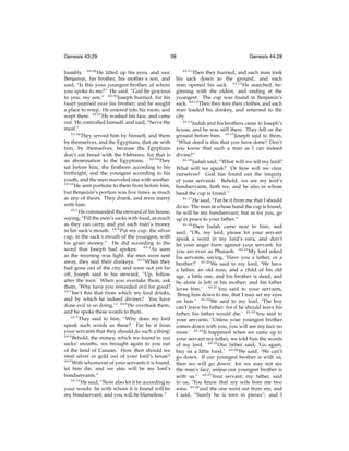 Genesis 43:29

39

humbly. 43:29 He lifted up his eyes, and saw
Benjamin, his brother, his mother’s son, and
said, “Is this your youngest brother, of whom
you spoke to me?” He said, “God be gracious
to you, my son.” 43:30 Joseph hurried, for his
heart yearned over his brother; and he sought
a place to weep. He entered into his room, and
wept there. 43:31 He washed his face, and came
out. He controlled himself, and said, “Serve the
meal.”
43:32
They served him by himself, and them
by themselves, and the Egyptians, that ate with
him, by themselves, because the Egyptians
don’t eat bread with the Hebrews, for that is
an abomination to the Egyptians. 43:33 They
sat before him, the ﬁrstborn according to his
birthright, and the youngest according to his
youth, and the men marveled one with another.
43:34
He sent portions to them from before him,
but Benjamin’s portion was ﬁve times as much
as any of theirs. They drank, and were merry
with him.
44:1
He commanded the steward of his house,
saying, “Fill the men’s sacks with food, as much
as they can carry, and put each man’s money
in his sack’s mouth. 44:2 Put my cup, the silver
cup, in the sack’s mouth of the youngest, with
his grain money.” He did according to the
word that Joseph had spoken. 44:3 As soon
as the morning was light, the men were sent
away, they and their donkeys. 44:4 When they
had gone out of the city, and were not yet far
off, Joseph said to his steward, “Up, follow
after the men. When you overtake them, ask
them, ‘Why have you rewarded evil for good?
44:5
Isn’t this that from which my lord drinks,
and by which he indeed divines? You have
done evil in so doing.’” 44:6 He overtook them,
and he spoke these words to them.
44:7
They said to him, “Why does my lord
speak such words as these? Far be it from
your servants that they should do such a thing!
44:8
Behold, the money, which we found in our
sacks’ mouths, we brought again to you out
of the land of Canaan. How then should we
steal silver or gold out of your lord’s house?
44:9
With whomever of your servants it is found,
let him die, and we also will be my lord’s
bondservants.”
44:10
He said, “Now also let it be according to
your words: he with whom it is found will be
my bondservant; and you will be blameless.”

Genesis 44:28
44:11

Then they hurried, and each man took
his sack down to the ground, and each
man opened his sack. 44:12 He searched, beginning with the eldest, and ending at the
youngest. The cup was found in Benjamin’s
sack. 44:13 Then they tore their clothes, and each
man loaded his donkey, and returned to the
city.
44:14
Judah and his brothers came to Joseph’s
house, and he was still there. They fell on the
ground before him. 44:15 Joseph said to them,
“What deed is this that you have done? Don’t
you know that such a man as I can indeed
divine?”
44:16
Judah said, “What will we tell my lord?
What will we speak? Or how will we clear
ourselves? God has found out the iniquity
of your servants. Behold, we are my lord’s
bondservants, both we, and he also in whose
hand the cup is found.”
44:17
He said, “Far be it from me that I should
do so. The man in whose hand the cup is found,
he will be my bondservant; but as for you, go
up in peace to your father.”
44:18
Then Judah came near to him, and
said, “Oh, my lord, please let your servant
speak a word in my lord’s ears, and don’t
let your anger burn against your servant; for
you are even as Pharaoh. 44:19 My lord asked
his servants, saying, ‘Have you a father, or a
brother?’ 44:20 We said to my lord, ‘We have
a father, an old man, and a child of his old
age, a little one; and his brother is dead, and
he alone is left of his mother; and his father
loves him.’ 44:21 You said to your servants,
‘Bring him down to me, that I may set my eyes
on him.’ 44:22 We said to my lord, ‘The boy
can’t leave his father: for if he should leave his
father, his father would die.’ 44:23 You said to
your servants, ‘Unless your youngest brother
comes down with you, you will see my face no
more.’ 44:24 It happened when we came up to
your servant my father, we told him the words
of my lord. 44:25 Our father said, ‘Go again,
buy us a little food.’ 44:26 We said, ‘We can’t
go down. If our youngest brother is with us,
then we will go down: for we may not see
the man’s face, unless our youngest brother is
with us.’ 44:27 Your servant, my father, said
to us, ‘You know that my wife bore me two
sons: 44:28 and the one went out from me, and
I said, “Surely he is torn in pieces”; and I

 
