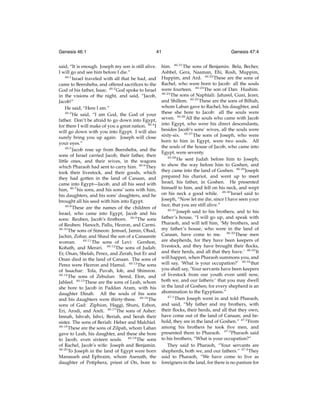 Genesis 46:1

41

said, “It is enough. Joseph my son is still alive.
I will go and see him before I die.”
46:1
Israel traveled with all that he had, and
came to Beersheba, and offered sacriﬁces to the
God of his father, Isaac. 46:2 God spoke to Israel
in the visions of the night, and said, “Jacob,
Jacob!”
He said, “Here I am.”
46:3
He said, “I am God, the God of your
father. Don’t be afraid to go down into Egypt,
for there I will make of you a great nation. 46:4 I
will go down with you into Egypt. I will also
surely bring you up again. Joseph will close
your eyes.”
46:5
Jacob rose up from Beersheba, and the
sons of Israel carried Jacob, their father, their
little ones, and their wives, in the wagons
which Pharaoh had sent to carry him. 46:6 They
took their livestock, and their goods, which
they had gotten in the land of Canaan, and
came into Egypt—Jacob, and all his seed with
him, 46:7 his sons, and his sons’ sons with him,
his daughters, and his sons’ daughters, and he
brought all his seed with him into Egypt.
46:8
These are the names of the children of
Israel, who came into Egypt, Jacob and his
sons: Reuben, Jacob’s ﬁrstborn. 46:9 The sons
of Reuben: Hanoch, Pallu, Hezron, and Carmi.
46:10
The sons of Simeon: Jemuel, Jamin, Ohad,
Jachin, Zohar, and Shaul the son of a Canaanite
46:11
The sons of Levi: Gershon,
woman.
Kohath, and Merari. 46:12 The sons of Judah:
Er, Onan, Shelah, Perez, and Zerah; but Er and
Onan died in the land of Canaan. The sons of
Perez were Hezron and Hamul. 46:13 The sons
of Issachar: Tola, Puvah, Iob, and Shimron.
46:14
The sons of Zebulun: Sered, Elon, and
Jahleel. 46:15 These are the sons of Leah, whom
she bore to Jacob in Paddan Aram, with his
daughter Dinah. All the souls of his sons
and his daughters were thirty-three. 46:16 The
sons of Gad: Ziphion, Haggi, Shuni, Ezbon,
Eri, Arodi, and Areli. 46:17 The sons of Asher:
Imnah, Ishvah, Ishvi, Beriah, and Serah their
sister. The sons of Beriah: Heber and Malchiel.
46:18
These are the sons of Zilpah, whom Laban
gave to Leah, his daughter, and these she bore
to Jacob, even sixteen souls. 46:19 The sons
of Rachel, Jacob’s wife: Joseph and Benjamin.
46:20
To Joseph in the land of Egypt were born
Manasseh and Ephraim, whom Asenath, the
daughter of Potiphera, priest of On, bore to

Genesis 47:4

him. 46:21 The sons of Benjamin: Bela, Becher,
Ashbel, Gera, Naaman, Ehi, Rosh, Muppim,
Huppim, and Ard. 46:22 These are the sons of
Rachel, who were born to Jacob: all the souls
were fourteen. 46:23 The son of Dan: Hushim.
46:24
The sons of Naphtali: Jahzeel, Guni, Jezer,
and Shillem. 46:25 These are the sons of Bilhah,
whom Laban gave to Rachel, his daughter, and
these she bore to Jacob: all the souls were
seven. 46:26 All the souls who came with Jacob
into Egypt, who were his direct descendants,
besides Jacob’s sons’ wives, all the souls were
sixty-six. 46:27 The sons of Joseph, who were
born to him in Egypt, were two souls. All
the souls of the house of Jacob, who came into
Egypt, were seventy.
46:28
He sent Judah before him to Joseph,
to show the way before him to Goshen, and
they came into the land of Goshen. 46:29 Joseph
prepared his chariot, and went up to meet
Israel, his father, in Goshen. He presented
himself to him, and fell on his neck, and wept
on his neck a good while. 46:30 Israel said to
Joseph, “Now let me die, since I have seen your
face, that you are still alive.”
46:31
Joseph said to his brothers, and to his
father’s house, “I will go up, and speak with
Pharaoh, and will tell him, ‘My brothers, and
my father’s house, who were in the land of
Canaan, have come to me. 46:32 These men
are shepherds, for they have been keepers of
livestock, and they have brought their ﬂocks,
and their herds, and all that they have.’ 46:33 It
will happen, when Pharaoh summons you, and
will say, ‘What is your occupation?’ 46:34 that
you shall say, ‘Your servants have been keepers
of livestock from our youth even until now,
both we, and our fathers:’ that you may dwell
in the land of Goshen; for every shepherd is an
abomination to the Egyptians.”
47:1
Then Joseph went in and told Pharaoh,
and said, “My father and my brothers, with
their ﬂocks, their herds, and all that they own,
have come out of the land of Canaan; and behold, they are in the land of Goshen.” 47:2 From
among his brothers he took ﬁve men, and
presented them to Pharaoh. 47:3 Pharaoh said
to his brothers, “What is your occupation?”
They said to Pharaoh, “Your servants are
shepherds, both we, and our fathers.” 47:4 They
said to Pharaoh, “We have come to live as
foreigners in the land, for there is no pasture for

 