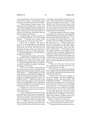 Genesis 47:5

42

your servants’ ﬂocks. For the famine is severe
in the land of Canaan. Now therefore, please
let your servants dwell in the land of Goshen.”
47:5
Pharaoh spoke to Joseph, saying, “Your
father and your brothers have come to you.
47:6
The land of Egypt is before you. Make your
father and your brothers dwell in the best of the
land. Let them dwell in the land of Goshen. If
you know any able men among them, then put
them in charge of my livestock.”
47:7
Joseph brought in Jacob, his father, and
set him before Pharaoh, and Jacob blessed
Pharaoh. 47:8 Pharaoh said to Jacob, “How
many are the days of the years of your life?”
47:9
Jacob said to Pharaoh, “The days of
the years of my pilgrimage are one hundred
thirty years. Few and evil have been the days
of the years of my life, and they have not
attained to the days of the years of the life of
my fathers in the days of their pilgrimage.”
47:10
Jacob blessed Pharaoh, and went out from
the presence of Pharaoh.
47:11
Joseph placed his father and his brothers, and gave them a possession in the land
of Egypt, in the best of the land, in the
land of Rameses, as Pharaoh had commanded.
47:12
Joseph nourished his father, his brothers,
and all of his father’s household, with bread,
according to their families.
47:13
There was no bread in all the land; for
the famine was very severe, so that the land of
Egypt and the land of Canaan fainted by reason
of the famine. 47:14 Joseph gathered up all the
money that was found in the land of Egypt, and
in the land of Canaan, for the grain which they
bought: and Joseph brought the money into
Pharaoh’s house. 47:15 When the money was all
spent in the land of Egypt, and in the land of
Canaan, all the Egyptians came to Joseph, and
said, “Give us bread, for why should we die in
your presence? For our money fails.”
47:16
Joseph said, “Give me your livestock;
and I will give you food for your livestock, if
your money is gone.”
47:17
They brought their livestock to Joseph,
and Joseph gave them bread in exchange for
the horses, and for the ﬂocks, and for the herds,
and for the donkeys: and he fed them with
bread in exchange for all their livestock for that
year. 47:18 When that year was ended, they
came to him the second year, and said to him,
“We will not hide from my lord how our money

Genesis 48:1

is all spent, and the herds of livestock are my
lord’s. There is nothing left in the sight of my
lord, but our bodies, and our lands. 47:19 Why
should we die before your eyes, both we and
our land? Buy us and our land for bread, and
we and our land will be servants to Pharaoh.
Give us seed, that we may live, and not die, and
that the land won’t be desolate.”
47:20
So Joseph bought all the land of Egypt
for Pharaoh, for every man of the Egyptians
sold his ﬁeld, because the famine was severe on
them, and the land became Pharaoh’s. 47:21 As
for the people, he moved them to the cities
from one end of the border of Egypt even to
the other end of it. 47:22 Only he didn’t buy
the land of the priests, for the priests had a
portion from Pharaoh, and ate their portion
which Pharaoh gave them. That is why they
didn’t sell their land. 47:23 Then Joseph said to
the people, “Behold, I have bought you and
your land today for Pharaoh. Behold, here is
seed for you, and you shall sow the land. 47:24 It
will happen at the harvests, that you shall give
a ﬁfth to Pharaoh, and four parts will be your
own, for seed of the ﬁeld, for your food, for
them of your households, and for food for your
little ones.”
47:25
They said, “You have saved our lives!
Let us ﬁnd favor in the sight of my lord, and
we will be Pharaoh’s servants.”
47:26
Joseph made it a statute concerning the
land of Egypt to this day, that Pharaoh should
have the ﬁfth. Only the land of the priests alone
didn’t become Pharaoh’s.
47:27
Israel lived in the land of Egypt, in
the land of Goshen; and they got themselves
possessions therein, and were fruitful, and
multiplied exceedingly. 47:28 Jacob lived in the
land of Egypt seventeen years. So the days of
Jacob, the years of his life, were one hundred
forty-seven years. 47:29 The time drew near that
Israel must die, and he called his son Joseph,
and said to him, “If now I have found favor
in your sight, please put your hand under
my thigh, and deal kindly and truly with me.
Please don’t bury me in Egypt, 47:30 but when I
sleep with my fathers, you shall carry me out of
Egypt, and bury me in their burying place.”
He said, “I will do as you have said.”
47:31
He said, “Swear to me,” and he swore to
him. Israel bowed himself on the bed’s head.
48:1
It happened after these things, that some-

 