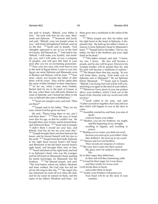 Genesis 48:2

43

one said to Joseph, “Behold, your father is
sick.” He took with him his two sons, Manasseh and Ephraim. 48:2 Someone told Jacob,
and said, “Behold, your son Joseph comes to
you,” and Israel strengthened himself, and sat
on the bed. 48:3 Jacob said to Joseph, “God
Almighty appeared to me at Luz in the land
of Canaan, and blessed me, 48:4 and said to me,
‘Behold, I will make you fruitful, and multiply you, and I will make of you a company
of peoples, and will give this land to your
seed after you for an everlasting possession.’
48:5
Now your two sons, who were born to you
in the land of Egypt before I came to you into
Egypt, are mine; Ephraim and Manasseh, even
as Reuben and Simeon, will be mine. 48:6 Your
issue, whom you become the father of after
them, will be yours. They will be called after
the name of their brothers in their inheritance.
48:7
As for me, when I came from Paddan,
Rachel died by me in the land of Canaan in
the way, when there was still some distance to
come to Ephrath, and I buried her there in the
way to Ephrath (the same is Bethlehem).”
48:8
Israel saw Joseph’s sons, and said, “Who
are these?”
48:9
Joseph said to his father, “They are my
sons, whom God has given me here.”
He said, “Please bring them to me, and I
will bless them.” 48:10 Now the eyes of Israel
were dim for age, so that he couldn’t see. He
brought them near to him; and he kissed them,
and embraced them. 48:11 Israel said to Joseph,
“I didn’t think I would see your face, and
behold, God has let me see your seed also.”
48:12
Joseph brought them out from between his
knees, and he bowed himself with his face to
the earth. 48:13 Joseph took them both, Ephraim
in his right hand toward Israel’s left hand,
and Manasseh in his left hand toward Israel’s
right hand, and brought them near to him.
48:14
Israel stretched out his right hand, and laid
it on Ephraim’s head, who was the younger,
and his left hand on Manasseh’s head, guiding
his hands knowingly, for Manasseh was the
ﬁrstborn. 48:15 He blessed Joseph, and said,
“The God before whom my fathers Abraham
and Isaac walked, the God who has fed me
all my life long to this day, 48:16 the angel who
has redeemed me from all evil, bless the lads,
and let my name be named on them, and the
name of my fathers Abraham and Isaac. Let

Genesis 49:8

them grow into a multitude in the midst of the
earth.”
48:17
When Joseph saw that his father laid
his right hand on the head of Ephraim, it displeased him. He held up his father’s hand, to
remove it from Ephraim’s head to Manasseh’s
head. 48:18 Joseph said to his father, “Not so, my
father; for this is the ﬁrstborn; put your right
hand on his head.”
48:19
His father refused, and said, “I know,
my son, I know. He also will become a
people, and he also will be great. However, his
younger brother will be greater than he, and
his seed will become a multitude of nations.”
48:20
He blessed them that day, saying, “In you
will Israel bless, saying, ‘God make you as
Ephraim and as Manasseh’” He set Ephraim
before Manasseh. 48:21 Israel said to Joseph,
“Behold, I am dying, but God will be with you,
and bring you again to the land of your fathers.
48:22
Moreover I have given to you one portion
above your brothers, which I took out of the
hand of the Amorite with my sword and with
my bow.”
49:1
Jacob called to his sons, and said:
“Gather yourselves together, that I may tell you
that which will happen to you in the days to
come.
49:2
Assemble yourselves, and hear, you sons of
Jacob.
Listen to Israel, your father.
49:3
“Reuben, you are my ﬁrstborn, my might,
and the beginning of my strength;
excelling in dignity, and excelling in
power.
49:4
Boiling over as water, you shall not excel;
because you went up to your father’s bed,
then deﬁled it. He went up to my couch.
49:5
“Simeon and Levi are brothers.
Their swords are weapons of violence.
49:6
My soul, don’t come into their council.
My glory, don’t be united to their assembly;
for in their anger they killed men.
In their self-will they hamstrung cattle.
49:7
Cursed be their anger, for it was ﬁerce;
and their wrath, for it was cruel.
I will divide them in Jacob,
and scatter them in Israel.
49:8
“Judah, your brothers will praise you.
Your hand will be on the neck of your
enemies.

 