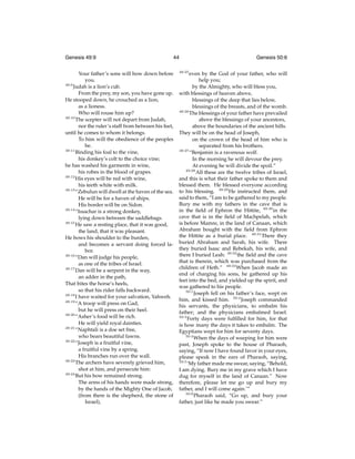 Genesis 49:9

44

Your father’s sons will bow down before
you.
49:9
Judah is a lion’s cub.
From the prey, my son, you have gone up.
He stooped down, he crouched as a lion,
as a lioness.
Who will rouse him up?
49:10
The scepter will not depart from Judah,
nor the ruler’s staff from between his feet,
until he comes to whom it belongs.
To him will the obedience of the peoples
be.
49:11
Binding his foal to the vine,
his donkey’s colt to the choice vine;
he has washed his garments in wine,
his robes in the blood of grapes.
49:12
His eyes will be red with wine,
his teeth white with milk.
49:13
“Zebulun will dwell at the haven of the sea.
He will be for a haven of ships.
His border will be on Sidon.
49:14
“Issachar is a strong donkey,
lying down between the saddlebags.
49:15
He saw a resting place, that it was good,
the land, that it was pleasant.
He bows his shoulder to the burden,
and becomes a servant doing forced labor.
49:16
“Dan will judge his people,
as one of the tribes of Israel.
49:17
Dan will be a serpent in the way,
an adder in the path,
That bites the horse’s heels,
so that his rider falls backward.
49:18
I have waited for your salvation, Yahweh.
49:19
“A troop will press on Gad,
but he will press on their heel.
49:20
“Asher’s food will be rich.
He will yield royal dainties.
49:21
“Naphtali is a doe set free,
who bears beautiful fawns.
49:22
“Joseph is a fruitful vine,
a fruitful vine by a spring.
His branches run over the wall.
49:23
The archers have severely grieved him,
shot at him, and persecute him:
49:24
But his bow remained strong.
The arms of his hands were made strong,
by the hands of the Mighty One of Jacob,
(from there is the shepherd, the stone of
Israel),

49:25

Genesis 50:6

even by the God of your father, who will
help you;
by the Almighty, who will bless you,
with blessings of heaven above,
blessings of the deep that lies below,
blessings of the breasts, and of the womb.
49:26
The blessings of your father have prevailed
above the blessings of your ancestors,
above the boundaries of the ancient hills.
They will be on the head of Joseph,
on the crown of the head of him who is
separated from his brothers.
49:27
“Benjamin is a ravenous wolf.
In the morning he will devour the prey.
At evening he will divide the spoil.”
49:28
All these are the twelve tribes of Israel,
and this is what their father spoke to them and
blessed them. He blessed everyone according
to his blessing. 49:29 He instructed them, and
said to them, “I am to be gathered to my people.
Bury me with my fathers in the cave that is
in the ﬁeld of Ephron the Hittite, 49:30 in the
cave that is in the ﬁeld of Machpelah, which
is before Mamre, in the land of Canaan, which
Abraham bought with the ﬁeld from Ephron
the Hittite as a burial place. 49:31 There they
buried Abraham and Sarah, his wife. There
they buried Isaac and Rebekah, his wife, and
there I buried Leah: 49:32 the ﬁeld and the cave
that is therein, which was purchased from the
children of Heth.” 49:33 When Jacob made an
end of charging his sons, he gathered up his
feet into the bed, and yielded up the spirit, and
was gathered to his people.
50:1
Joseph fell on his father’s face, wept on
him, and kissed him. 50:2 Joseph commanded
his servants, the physicians, to embalm his
father; and the physicians embalmed Israel.
50:3
Forty days were fulﬁlled for him, for that
is how many the days it takes to embalm. The
Egyptians wept for him for seventy days.
50:4
When the days of weeping for him were
past, Joseph spoke to the house of Pharaoh,
saying, “If now I have found favor in your eyes,
please speak in the ears of Pharaoh, saying,
50:5
‘My father made me swear, saying, “Behold,
I am dying. Bury me in my grave which I have
dug for myself in the land of Canaan.” Now
therefore, please let me go up and bury my
father, and I will come again.’”
50:6
Pharaoh said, “Go up, and bury your
father, just like he made you swear.”

 