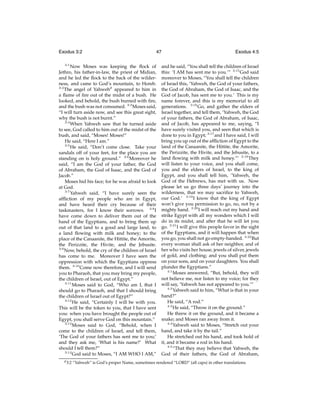 Exodus 3:2
3:1

47

Now Moses was keeping the ﬂock of
Jethro, his father-in-law, the priest of Midian,
and he led the ﬂock to the back of the wilderness, and came to God’s mountain, to Horeb.
3:2
The angel of Yahwehd appeared to him in
a ﬂame of ﬁre out of the midst of a bush. He
looked, and behold, the bush burned with ﬁre,
and the bush was not consumed. 3:3 Moses said,
“I will turn aside now, and see this great sight,
why the bush is not burnt.”
3:4
When Yahweh saw that he turned aside
to see, God called to him out of the midst of the
bush, and said, “Moses! Moses!”
He said, “Here I am.”
3:5
He said, “Don’t come close. Take your
sandals off of your feet, for the place you are
standing on is holy ground.” 3:6 Moreover he
said, “I am the God of your father, the God
of Abraham, the God of Isaac, and the God of
Jacob.”
Moses hid his face; for he was afraid to look
at God.
3:7
Yahweh said, “I have surely seen the
afﬂiction of my people who are in Egypt,
and have heard their cry because of their
taskmasters, for I know their sorrows. 3:8 I
have come down to deliver them out of the
hand of the Egyptians, and to bring them up
out of that land to a good and large land, to
a land ﬂowing with milk and honey; to the
place of the Canaanite, the Hittite, the Amorite,
the Perizzite, the Hivite, and the Jebusite.
3:9
Now, behold, the cry of the children of Israel
has come to me. Moreover I have seen the
oppression with which the Egyptians oppress
them. 3:10 Come now therefore, and I will send
you to Pharaoh, that you may bring my people,
the children of Israel, out of Egypt.”
3:11
Moses said to God, “Who am I, that I
should go to Pharaoh, and that I should bring
the children of Israel out of Egypt?”
3:12
He said, “Certainly I will be with you.
This will be the token to you, that I have sent
you: when you have brought the people out of
Egypt, you shall serve God on this mountain.”
3:13
Moses said to God, “Behold, when I
come to the children of Israel, and tell them,
‘The God of your fathers has sent me to you;’
and they ask me, ‘What is his name?’ What
should I tell them?”
3:14
God said to Moses, “I AM WHO I AM,”
d 3:2

Exodus 4:5

and he said, “You shall tell the children of Israel
this: ‘I AM has sent me to you.’” 3:15 God said
moreover to Moses, “You shall tell the children
of Israel this, ‘Yahweh, the God of your fathers,
the God of Abraham, the God of Isaac, and the
God of Jacob, has sent me to you.’ This is my
name forever, and this is my memorial to all
generations. 3:16 Go, and gather the elders of
Israel together, and tell them, ‘Yahweh, the God
of your fathers, the God of Abraham, of Isaac,
and of Jacob, has appeared to me, saying, “I
have surely visited you, and seen that which is
done to you in Egypt; 3:17 and I have said, I will
bring you up out of the afﬂiction of Egypt to the
land of the Canaanite, the Hittite, the Amorite,
the Perizzite, the Hivite, and the Jebusite, to a
land ﬂowing with milk and honey.”’ 3:18 They
will listen to your voice, and you shall come,
you and the elders of Israel, to the king of
Egypt, and you shall tell him, ‘Yahweh, the
God of the Hebrews, has met with us. Now
please let us go three days’ journey into the
wilderness, that we may sacriﬁce to Yahweh,
our God.’ 3:19 I know that the king of Egypt
won’t give you permission to go, no, not by a
mighty hand. 3:20 I will reach out my hand and
strike Egypt with all my wonders which I will
do in its midst, and after that he will let you
go. 3:21 I will give this people favor in the sight
of the Egyptians, and it will happen that when
you go, you shall not go empty-handed. 3:22 But
every woman shall ask of her neighbor, and of
her who visits her house, jewels of silver, jewels
of gold, and clothing; and you shall put them
on your sons, and on your daughters. You shall
plunder the Egyptians.”
4:1
Moses answered, “But, behold, they will
not believe me, nor listen to my voice; for they
will say, ‘Yahweh has not appeared to you.’”
4:2
Yahweh said to him, “What is that in your
hand?”
He said, “A rod.”
4:3
He said, “Throw it on the ground.”
He threw it on the ground, and it became a
snake; and Moses ran away from it.
4:4
Yahweh said to Moses, “Stretch out your
hand, and take it by the tail.”
He stretched out his hand, and took hold of
it, and it became a rod in his hand.
4:5
“That they may believe that Yahweh, the
God of their fathers, the God of Abraham,

“Yahweh” is God’s proper Name, sometimes rendered “LORD” (all caps) in other translations.

 