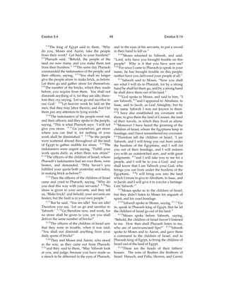 Exodus 5:4
5:4

49

The king of Egypt said to them, “Why
do you, Moses and Aaron, take the people
from their work? Get back to your burdens!”
5:5
Pharaoh said, “Behold, the people of the
land are now many, and you make them rest
from their burdens.” 5:6 The same day Pharaoh
commanded the taskmasters of the people, and
their ofﬁcers, saying, 5:7 “You shall no longer
give the people straw to make brick, as before.
Let them go and gather straw for themselves.
5:8
The number of the bricks, which they made
before, you require from them. You shall not
diminish anything of it, for they are idle; therefore they cry, saying, ‘Let us go and sacriﬁce to
our God.’ 5:9 Let heavier work be laid on the
men, that they may labor therein; and don’t let
them pay any attention to lying words.”
5:10
The taskmasters of the people went out,
and their ofﬁcers, and they spoke to the people,
saying, “This is what Pharaoh says: ‘I will not
give you straw. 5:11 Go yourselves, get straw
where you can ﬁnd it, for nothing of your
work shall be diminished.’” 5:12 So the people
were scattered abroad throughout all the land
of Egypt to gather stubble for straw. 5:13 The
taskmasters were urgent saying, “Fulﬁll your
work quota daily, as when there was straw!”
5:14
The ofﬁcers of the children of Israel, whom
Pharaoh’s taskmasters had set over them, were
beaten, and demanded, “Why haven’t you
fulﬁlled your quota both yesterday and today,
in making brick as before?”
5:15
Then the ofﬁcers of the children of Israel
came and cried to Pharaoh, saying, “Why do
you deal this way with your servants? 5:16 No
straw is given to your servants, and they tell
us, ‘Make brick!’ and behold, your servants are
beaten; but the fault is in your own people.”
5:17
But he said, “You are idle! You are idle!
Therefore you say, ‘Let us go and sacriﬁce to
Yahweh.’ 5:18 Go therefore now, and work, for
no straw shall be given to you, yet you shall
deliver the same number of bricks!”
5:19
The ofﬁcers of the children of Israel saw
that they were in trouble, when it was said,
“You shall not diminish anything from your
daily quota of bricks!”
5:20
They met Moses and Aaron, who stood
in the way, as they came out from Pharaoh:
5:21
and they said to them, “May Yahweh look
at you, and judge, because you have made us
a stench to be abhorred in the eyes of Pharaoh,

Exodus 6:14
and in the eyes of his servants, to put a sword
in their hand to kill us.”
5:22
Moses returned to Yahweh, and said,
“Lord, why have you brought trouble on this
people? Why is it that you have sent me?
5:23
For since I came to Pharaoh to speak in your
name, he has brought trouble on this people;
neither have you delivered your people at all.”
6:1
Yahweh said to Moses, “Now you shall
see what I will do to Pharaoh, for by a strong
hand he shall let them go, and by a strong hand
he shall drive them out of his land.”
6:2
God spoke to Moses, and said to him, “I
am Yahweh; 6:3 and I appeared to Abraham, to
Isaac, and to Jacob, as God Almighty; but by
my name Yahweh I was not known to them.
6:4
I have also established my covenant with
them, to give them the land of Canaan, the land
of their travels, in which they lived as aliens.
6:5
Moreover I have heard the groaning of the
children of Israel, whom the Egyptians keep in
bondage, and I have remembered my covenant.
6:6
Therefore tell the children of Israel, ‘I am
Yahweh, and I will bring you out from under
the burdens of the Egyptians, and I will rid
you out of their bondage, and I will redeem
you with an outstretched arm, and with great
judgments: 6:7 and I will take you to me for a
people, and I will be to you a God; and you
shall know that I am Yahweh your God, who
brings you out from under the burdens of the
Egyptians. 6:8 I will bring you into the land
which I swore to give to Abraham, to Isaac, and
to Jacob; and I will give it to you for a heritage:
I am Yahweh.’”
6:9
Moses spoke so to the children of Israel,
but they didn’t listen to Moses for anguish of
spirit, and for cruel bondage.
6:10
Yahweh spoke to Moses, saying, 6:11 “Go
in, speak to Pharaoh king of Egypt, that he let
the children of Israel go out of his land.”
6:12
Moses spoke before Yahweh, saying,
“Behold, the children of Israel haven’t listened
to me. How then shall Pharaoh listen to me,
who am of uncircumcised lips?” 6:13 Yahweh
spoke to Moses and to Aaron, and gave them
a command to the children of Israel, and to
Pharaoh king of Egypt, to bring the children of
Israel out of the land of Egypt.
6:14
These are the heads of their fathers’
houses. The sons of Reuben the ﬁrstborn of
Israel: Hanoch, and Pallu, Hezron, and Carmi;

 