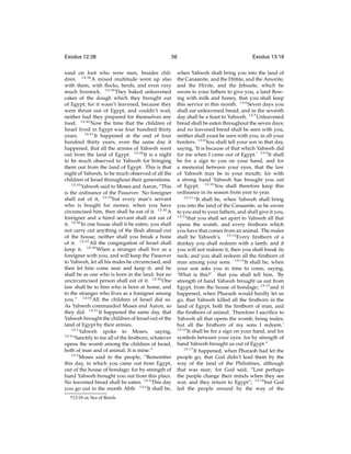 Exodus 12:38

56

sand on foot who were men, besides children. 12:38 A mixed multitude went up also
with them, with ﬂocks, herds, and even very
much livestock. 12:39 They baked unleavened
cakes of the dough which they brought out
of Egypt; for it wasn’t leavened, because they
were thrust out of Egypt, and couldn’t wait,
neither had they prepared for themselves any
food. 12:40 Now the time that the children of
Israel lived in Egypt was four hundred thirty
years. 12:41 It happened at the end of four
hundred thirty years, even the same day it
happened, that all the armies of Yahweh went
out from the land of Egypt. 12:42 It is a night
to be much observed to Yahweh for bringing
them out from the land of Egypt. This is that
night of Yahweh, to be much observed of all the
children of Israel throughout their generations.
12:43
Yahweh said to Moses and Aaron, “This
is the ordinance of the Passover. No foreigner
shall eat of it, 12:44 but every man’s servant
who is bought for money, when you have
circumcised him, then shall he eat of it. 12:45 A
foreigner and a hired servant shall not eat of
it. 12:46 In one house shall it be eaten; you shall
not carry out anything of the ﬂesh abroad out
of the house; neither shall you break a bone
of it. 12:47 All the congregation of Israel shall
keep it. 12:48 When a stranger shall live as a
foreigner with you, and will keep the Passover
to Yahweh, let all his males be circumcised, and
then let him come near and keep it; and he
shall be as one who is born in the land: but no
uncircumcised person shall eat of it. 12:49 One
law shall be to him who is born at home, and
to the stranger who lives as a foreigner among
you.” 12:50 All the children of Israel did so.
As Yahweh commanded Moses and Aaron, so
they did. 12:51 It happened the same day, that
Yahweh brought the children of Israel out of the
land of Egypt by their armies.
13:1
Yahweh spoke to Moses, saying,
13:2
“Sanctify to me all of the ﬁrstborn, whatever
opens the womb among the children of Israel,
both of man and of animal. It is mine.”
13:3
Moses said to the people, “Remember
this day, in which you came out from Egypt,
out of the house of bondage; for by strength of
hand Yahweh brought you out from this place.
No leavened bread shall be eaten. 13:4 This day
you go out in the month Abib. 13:5 It shall be,
g 13:18

or, Sea of Reeds

Exodus 13:18

when Yahweh shall bring you into the land of
the Canaanite, and the Hittite, and the Amorite,
and the Hivite, and the Jebusite, which he
swore to your fathers to give you, a land ﬂowing with milk and honey, that you shall keep
this service in this month. 13:6 Seven days you
shall eat unleavened bread, and in the seventh
day shall be a feast to Yahweh. 13:7 Unleavened
bread shall be eaten throughout the seven days;
and no leavened bread shall be seen with you,
neither shall yeast be seen with you, in all your
borders. 13:8 You shall tell your son in that day,
saying, ‘It is because of that which Yahweh did
for me when I came out of Egypt.’ 13:9 It shall
be for a sign to you on your hand, and for
a memorial between your eyes, that the law
of Yahweh may be in your mouth; for with
a strong hand Yahweh has brought you out
of Egypt. 13:10 You shall therefore keep this
ordinance in its season from year to year.
13:11
“It shall be, when Yahweh shall bring
you into the land of the Canaanite, as he swore
to you and to your fathers, and shall give it you,
13:12
that you shall set apart to Yahweh all that
opens the womb, and every ﬁrstborn which
you have that comes from an animal. The males
shall be Yahweh’s. 13:13 Every ﬁrstborn of a
donkey you shall redeem with a lamb; and if
you will not redeem it, then you shall break its
neck; and you shall redeem all the ﬁrstborn of
man among your sons. 13:14 It shall be, when
your son asks you in time to come, saying,
‘What is this?’ that you shall tell him, ‘By
strength of hand Yahweh brought us out from
Egypt, from the house of bondage; 13:15 and it
happened, when Pharaoh would hardly let us
go, that Yahweh killed all the ﬁrstborn in the
land of Egypt, both the ﬁrstborn of man, and
the ﬁrstborn of animal. Therefore I sacriﬁce to
Yahweh all that opens the womb, being males;
but all the ﬁrstborn of my sons I redeem.’
13:16
It shall be for a sign on your hand, and for
symbols between your eyes: for by strength of
hand Yahweh brought us out of Egypt.”
13:17
It happened, when Pharaoh had let the
people go, that God didn’t lead them by the
way of the land of the Philistines, although
that was near; for God said, “Lest perhaps
the people change their minds when they see
war, and they return to Egypt”; 13:18 but God
led the people around by the way of the

 