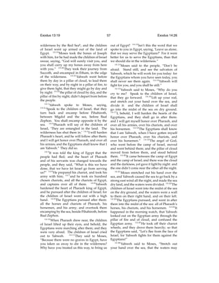 Exodus 13:19

57

wilderness by the Red Seag ; and the children
of Israel went up armed out of the land of
Egypt. 13:19 Moses took the bones of Joseph
with him, for he had made the children of Israel
swear, saying, “God will surely visit you, and
you shall carry up my bones away from here
with you.” 13:20 They took their journey from
Succoth, and encamped in Etham, in the edge
of the wilderness. 13:21 Yahweh went before
them by day in a pillar of cloud, to lead them
on their way, and by night in a pillar of ﬁre, to
give them light, that they might go by day and
by night: 13:22 the pillar of cloud by day, and the
pillar of ﬁre by night, didn’t depart from before
the people.
14:1
Yahweh spoke to Moses, saying,
14:2
“Speak to the children of Israel, that they
turn back and encamp before Pihahiroth,
between Migdol and the sea, before Baal
Zephon. You shall encamp opposite it by the
sea. 14:3 Pharaoh will say of the children of
Israel, ‘They are entangled in the land. The
wilderness has shut them in.’ 14:4 I will harden
Pharaoh’s heart, and he will follow after them;
and I will get honor over Pharaoh, and over all
his armies; and the Egyptians shall know that I
am Yahweh.” They did so.
14:5
It was told the king of Egypt that the
people had ﬂed; and the heart of Pharaoh
and of his servants was changed towards the
people, and they said, “What is this we have
done, that we have let Israel go from serving
us?” 14:6 He prepared his chariot, and took his
army with him; 14:7 and he took six hundred
chosen chariots, and all the chariots of Egypt,
and captains over all of them. 14:8 Yahweh
hardened the heart of Pharaoh king of Egypt,
and he pursued after the children of Israel; for
the children of Israel went out with a high
hand. 14:9 The Egyptians pursued after them:
all the horses and chariots of Pharaoh, his
horsemen, and his army; and overtook them
encamping by the sea, beside Pihahiroth, before
Baal Zephon.
14:10
When Pharaoh drew near, the children
of Israel lifted up their eyes, and behold, the
Egyptians were marching after them; and they
were very afraid. The children of Israel cried
14:11
They said to Moses,
out to Yahweh.
“Because there were no graves in Egypt, have
you taken us away to die in the wilderness?
Why have you treated us this way, to bring us

Exodus 14:26

out of Egypt? 14:12 Isn’t this the word that we
spoke to you in Egypt, saying, ‘Leave us alone,
that we may serve the Egyptians?’ For it were
better for us to serve the Egyptians, than that
we should die in the wilderness.”
14:13
Moses said to the people, “Don’t be
afraid. Stand still, and see the salvation of
Yahweh, which he will work for you today: for
the Egyptians whom you have seen today, you
shall never see them again. 14:14 Yahweh will
ﬁght for you, and you shall be still.”
14:15
Yahweh said to Moses, “Why do you
cry to me? Speak to the children of Israel,
that they go forward. 14:16 Lift up your rod,
and stretch out your hand over the sea, and
divide it: and the children of Israel shall
go into the midst of the sea on dry ground.
14:17
I, behold, I will harden the hearts of the
Egyptians, and they shall go in after them:
and I will get myself honor over Pharaoh, and
over all his armies, over his chariots, and over
his horsemen. 14:18 The Egyptians shall know
that I am Yahweh, when I have gotten myself
honor over Pharaoh, over his chariots, and
over his horsemen.” 14:19 The angel of God,
who went before the camp of Israel, moved
and went behind them; and the pillar of cloud
moved from before them, and stood behind
them. 14:20 It came between the camp of Egypt
and the camp of Israel; and there was the cloud
and the darkness, yet gave it light by night: and
the one didn’t come near the other all the night.
14:21
Moses stretched out his hand over the
sea, and Yahweh caused the sea to go back by a
strong east wind all the night, and made the sea
dry land, and the waters were divided. 14:22 The
children of Israel went into the midst of the sea
on the dry ground, and the waters were a wall
to them on their right hand, and on their left.
14:23
The Egyptians pursued, and went in after
them into the midst of the sea: all of Pharaoh’s
horses, his chariots, and his horsemen. 14:24 It
happened in the morning watch, that Yahweh
looked out on the Egyptian army through the
pillar of ﬁre and of cloud, and confused the
Egyptian army. 14:25 He took off their chariot
wheels, and they drove them heavily; so that
the Egyptians said, “Let’s ﬂee from the face of
Israel, for Yahweh ﬁghts for them against the
Egyptians!”
14:26
Yahweh said to Moses, “Stretch out
your hand over the sea, that the waters may

 