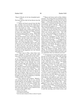 Exodus 15:22

59

“Sing to Yahweh, for he has triumphed gloriously.
The horse and his rider he has thrown into the
sea.”
15:22
Moses led Israel onward from the Red
Seai , and they went out into the wilderness of
Shur; and they went three days in the wilderness, and found no water. 15:23 When they
came to Marah, they couldn’t drink from the
waters of Marah, for they were bitter. Therefore
its name was called Marah.j 15:24 The people
murmured against Moses, saying, “What shall
we drink?” 15:25 Then he cried to Yahweh.
Yahweh showed him a tree, and he threw it into
the waters, and the waters were made sweet.
There he made a statute and an ordinance for
them, and there he tested them; 15:26 and he
said, “If you will diligently listen to the voice
of Yahweh your God, and will do that which
is right in his eyes, and will pay attention to
his commandments, and keep all his statutes,
I will put none of the diseases on you, which
I have put on the Egyptians; for I am Yahweh
who heals you.”
15:27
They came to Elim, where there were
twelve springs of water, and seventy palm
trees: and they encamped there by the waters.
16:1
They took their journey from Elim, and
all the congregation of the children of Israel
came to the wilderness of Sin, which is between
Elim and Sinai, on the ﬁfteenth day of the
second month after their departing out of the
land of Egypt. 16:2 The whole congregation of
the children of Israel murmured against Moses
and against Aaron in the wilderness; 16:3 and
the children of Israel said to them, “We wish
that we had died by the hand of Yahweh in
the land of Egypt, when we sat by the meat
pots, when we ate our ﬁll of bread, for you have
brought us out into this wilderness, to kill this
whole assembly with hunger.”
16:4
Then Yahweh said to Moses, “Behold, I
will rain bread from the sky for you, and the
people shall go out and gather a day’s portion
every day, that I may test them, whether they
will walk in my law, or not. 16:5 It shall come
to pass on the sixth day, that they shall prepare
that which they bring in, and it shall be twice
as much as they gather daily.”
i 15:22

or, Sea of Reeds
Marah means bitter.
k 16:16 An omer is about 2.2 litres or about 2.3 quarts
j 15:23

Exodus 16:20
16:6

Moses and Aaron said to all the children
of Israel, “At evening, then you shall know that
Yahweh has brought you out from the land of
Egypt; 16:7 and in the morning, then you shall
see the glory of Yahweh; because he hears your
murmurings against Yahweh. Who are we,
that you murmur against us?” 16:8 Moses said,
“Now Yahweh shall give you meat to eat in the
evening, and in the morning bread to satisfy
you; because Yahweh hears your murmurings
which you murmur against him. And who
are we? Your murmurings are not against us,
but against Yahweh.” 16:9 Moses said to Aaron,
“Tell all the congregation of the children of
Israel, ‘Come near before Yahweh, for he has
heard your murmurings.’” 16:10 It happened, as
Aaron spoke to the whole congregation of the
children of Israel, that they looked toward the
wilderness, and behold, the glory of Yahweh
appeared in the cloud. 16:11 Yahweh spoke to
Moses, saying, 16:12 “I have heard the murmurings of the children of Israel. Speak to them,
saying, ‘At evening you shall eat meat, and in
the morning you shall be ﬁlled with bread: and
you shall know that I am Yahweh your God.’”
16:13
It happened at evening that quail came
up and covered the camp; and in the morning
the dew lay around the camp. 16:14 When the
dew that lay had gone, behold, on the surface
of the wilderness was a small round thing,
small as the frost on the ground. 16:15 When
the children of Israel saw it, they said one to
another, “What is it?” For they didn’t know
what it was. Moses said to them, “It is the bread
which Yahweh has given you to eat.” 16:16 This
is the thing which Yahweh has commanded:
“Gather of it everyone according to his eating;
an omerk a head, according to the number of
your persons, you shall take it, every man for
those who are in his tent.” 16:17 The children of
Israel did so, and gathered some more, some
less. 16:18 When they measured it with an omer,
he who gathered much had nothing over, and
he who gathered little had no lack. They
gathered every man according to his eating.
16:19
Moses said to them, “Let no one leave of it
until the morning.” 16:20 Notwithstanding they
didn’t listen to Moses, but some of them left of
it until the morning, and it bred worms, and

 