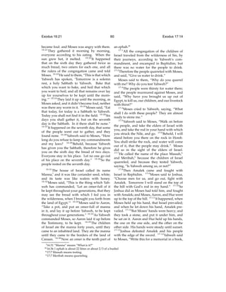 Exodus 16:21

60

became foul: and Moses was angry with them.
16:21
They gathered it morning by morning,
everyone according to his eating. When the
sun grew hot, it melted. 16:22 It happened
that on the sixth day they gathered twice as
much bread, two omers for each one, and all
the rulers of the congregation came and told
Moses. 16:23 He said to them, “This is that which
Yahweh has spoken, ‘Tomorrow is a solemn
rest, a holy Sabbath to Yahweh. Bake that
which you want to bake, and boil that which
you want to boil; and all that remains over lay
up for yourselves to be kept until the morning.’” 16:24 They laid it up until the morning, as
Moses asked, and it didn’t become foul, neither
was there any worm in it. 16:25 Moses said, “Eat
that today, for today is a Sabbath to Yahweh.
Today you shall not ﬁnd it in the ﬁeld. 16:26 Six
days you shall gather it, but on the seventh
day is the Sabbath. In it there shall be none.”
16:27
It happened on the seventh day, that some
of the people went out to gather, and they
found none. 16:28 Yahweh said to Moses, “How
long do you refuse to keep my commandments
and my laws? 16:29 Behold, because Yahweh
has given you the Sabbath, therefore he gives
you on the sixth day the bread of two days.
Everyone stay in his place. Let no one go out
of his place on the seventh day.” 16:30 So the
people rested on the seventh day.
16:31

The house of Israel called its name
Manna,l and it was like coriander seed, white;
and its taste was like wafers with honey.
16:32
Moses said, “This is the thing which Yahweh has commanded, ‘Let an omer-full of it
be kept throughout your generations, that they
may see the bread with which I fed you in
the wilderness, when I brought you forth from
the land of Egypt.’” 16:33 Moses said to Aaron,
“Take a pot, and put an omer-full of manna
in it, and lay it up before Yahweh, to be kept
throughout your generations.” 16:34 As Yahweh
commanded Moses, so Aaron laid it up before
the Testimony, to be kept. 16:35 The children
of Israel ate the manna forty years, until they
came to an inhabited land. They ate the manna
until they came to the borders of the land of
Canaan. 16:36 Now an omer is the tenth part of
l 16:31

an ephah.m
17:1
All the congregation of the children of
Israel traveled from the wilderness of Sin, by
their journeys, according to Yahweh’s commandment, and encamped in Rephidim; but
there was no water for the people to drink.
17:2
Therefore the people quarreled with Moses,
and said, “Give us water to drink.”
Moses said to them, “Why do you quarrel
with me? Why do you test Yahweh?”
17:3
The people were thirsty for water there;
and the people murmured against Moses, and
said, “Why have you brought us up out of
Egypt, to kill us, our children, and our livestock
with thirst?”
17:4
Moses cried to Yahweh, saying, “What
shall I do with these people? They are almost
ready to stone me.”
17:5
Yahweh said to Moses, “Walk on before
the people, and take the elders of Israel with
you, and take the rod in your hand with which
you struck the Nile, and go. 17:6 Behold, I will
stand before you there on the rock in Horeb.
You shall strike the rock, and water will come
out of it, that the people may drink.” Moses
did so in the sight of the elders of Israel.
17:7
He called the name of the place Massah,n
and Meribah,o because the children of Israel
quarreled, and because they tested Yahweh,
saying, “Is Yahweh among us, or not?”
17:8
Then Amalek came and fought with
Israel in Rephidim. 17:9 Moses said to Joshua,
“Choose men for us, and go out, ﬁght with
Amalek. Tomorrow I will stand on the top of
the hill with God’s rod in my hand.” 17:10 So
Joshua did as Moses had told him, and fought
with Amalek; and Moses, Aaron, and Hur went
up to the top of the hill. 17:11 It happened, when
Moses held up his hand, that Israel prevailed;
and when he let down his hand, Amalek prevailed. 17:12 But Moses’ hands were heavy; and
they took a stone, and put it under him, and
he sat on it. Aaron and Hur held up his hands,
the one on the one side, and the other on the
other side. His hands were steady until sunset.
17:13
Joshua defeated Amalek and his people
with the edge of the sword. 17:14 Yahweh said
to Moses, “Write this for a memorial in a book,

“Manna” means “What is it?”
1 ephah is about 22 litres or about 2/3 of a bushel
n 17:7 Massah means testing.
o 17:7 Meribah means quarreling.

m 16:36

Exodus 17:14

 