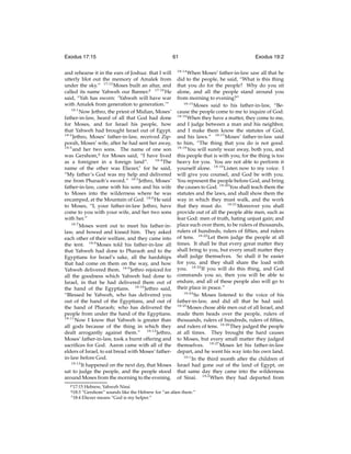 Exodus 17:15
and rehearse it in the ears of Joshua: that I will
utterly blot out the memory of Amalek from
under the sky.” 17:15 Moses built an altar, and
called its name Yahweh our Banner.p 17:16 He
said, “Yah has sworn: ‘Yahweh will have war
with Amalek from generation to generation.’”
18:1
Now Jethro, the priest of Midian, Moses’
father-in-law, heard of all that God had done
for Moses, and for Israel his people, how
that Yahweh had brought Israel out of Egypt.
18:2
Jethro, Moses’ father-in-law, received Zipporah, Moses’ wife, after he had sent her away,
18:3
and her two sons. The name of one son
was Gershom,q for Moses said, “I have lived
as a foreigner in a foreign land”. 18:4 The
name of the other was Eliezer,r for he said,
“My father’s God was my help and delivered
me from Pharaoh’s sword.” 18:5 Jethro, Moses’
father-in-law, came with his sons and his wife
to Moses into the wilderness where he was
encamped, at the Mountain of God. 18:6 He said
to Moses, “I, your father-in-law Jethro, have
come to you with your wife, and her two sons
with her.”
18:7
Moses went out to meet his father-inlaw, and bowed and kissed him. They asked
each other of their welfare, and they came into
the tent. 18:8 Moses told his father-in-law all
that Yahweh had done to Pharaoh and to the
Egyptians for Israel’s sake, all the hardships
that had come on them on the way, and how
Yahweh delivered them. 18:9 Jethro rejoiced for
all the goodness which Yahweh had done to
Israel, in that he had delivered them out of
the hand of the Egyptians. 18:10 Jethro said,
“Blessed be Yahweh, who has delivered you
out of the hand of the Egyptians, and out of
the hand of Pharaoh; who has delivered the
people from under the hand of the Egyptians.
18:11
Now I know that Yahweh is greater than
all gods because of the thing in which they
dealt arrogantly against them.” 18:12 Jethro,
Moses’ father-in-law, took a burnt offering and
sacriﬁces for God. Aaron came with all of the
elders of Israel, to eat bread with Moses’ fatherin-law before God.
18:13
It happened on the next day, that Moses
sat to judge the people, and the people stood
around Moses from the morning to the evening.
p 17:15

61
18:14

When Moses’ father-in-law saw all that he
did to the people, he said, “What is this thing
that you do for the people? Why do you sit
alone, and all the people stand around you
from morning to evening?”
18:15
Moses said to his father-in-law, “Because the people come to me to inquire of God.
18:16
When they have a matter, they come to me,
and I judge between a man and his neighbor,
and I make them know the statutes of God,
and his laws.” 18:17 Moses’ father-in-law said
to him, “The thing that you do is not good.
18:18
You will surely wear away, both you, and
this people that is with you; for the thing is too
heavy for you. You are not able to perform it
yourself alone. 18:19 Listen now to my voice. I
will give you counsel, and God be with you.
You represent the people before God, and bring
the causes to God. 18:20 You shall teach them the
statutes and the laws, and shall show them the
way in which they must walk, and the work
that they must do. 18:21 Moreover you shall
provide out of all the people able men, such as
fear God: men of truth, hating unjust gain; and
place such over them, to be rulers of thousands,
rulers of hundreds, rulers of ﬁfties, and rulers
of tens. 18:22 Let them judge the people at all
times. It shall be that every great matter they
shall bring to you, but every small matter they
shall judge themselves. So shall it be easier
for you, and they shall share the load with
you. 18:23 If you will do this thing, and God
commands you so, then you will be able to
endure, and all of these people also will go to
their place in peace.”
18:24
So Moses listened to the voice of his
father-in-law, and did all that he had said.
18:25
Moses chose able men out of all Israel, and
made them heads over the people, rulers of
thousands, rulers of hundreds, rulers of ﬁfties,
and rulers of tens. 18:26 They judged the people
at all times. They brought the hard causes
to Moses, but every small matter they judged
themselves. 18:27 Moses let his father-in-law
depart, and he went his way into his own land.
19:1
In the third month after the children of
Israel had gone out of the land of Egypt, on
that same day they came into the wilderness
of Sinai. 19:2 When they had departed from

Hebrew, Yahweh Nissi
“Gershom” sounds like the Hebrew for “an alien there.”
r 18:4 Eliezer means “God is my helper.”

q 18:3

Exodus 19:2

 