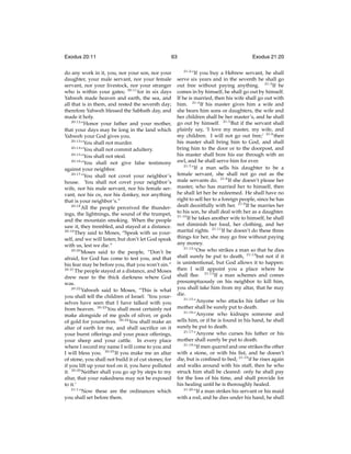 Exodus 20:11

63

do any work in it, you, nor your son, nor your
daughter, your male servant, nor your female
servant, nor your livestock, nor your stranger
who is within your gates; 20:11 for in six days
Yahweh made heaven and earth, the sea, and
all that is in them, and rested the seventh day;
therefore Yahweh blessed the Sabbath day, and
made it holy.
20:12
“Honor your father and your mother,
that your days may be long in the land which
Yahweh your God gives you.
20:13
“You shall not murder.
20:14
“You shall not commit adultery.
20:15
“You shall not steal.
20:16
“You shall not give false testimony
against your neighbor.
20:17
“You shall not covet your neighbor’s
house. You shall not covet your neighbor’s
wife, nor his male servant, nor his female servant, nor his ox, nor his donkey, nor anything
that is your neighbor’s.”
20:18
All the people perceived the thunderings, the lightnings, the sound of the trumpet,
and the mountain smoking. When the people
saw it, they trembled, and stayed at a distance.
20:19
They said to Moses, “Speak with us yourself, and we will listen; but don’t let God speak
with us, lest we die.”
20:20
Moses said to the people, “Don’t be
afraid, for God has come to test you, and that
his fear may be before you, that you won’t sin.”
20:21
The people stayed at a distance, and Moses
drew near to the thick darkness where God
was.
20:22
Yahweh said to Moses, “This is what
you shall tell the children of Israel: ‘You yourselves have seen that I have talked with you
from heaven. 20:23 You shall most certainly not
make alongside of me gods of silver, or gods
of gold for yourselves. 20:24 You shall make an
altar of earth for me, and shall sacriﬁce on it
your burnt offerings and your peace offerings,
your sheep and your cattle. In every place
where I record my name I will come to you and
I will bless you. 20:25 If you make me an altar
of stone, you shall not build it of cut stones; for
if you lift up your tool on it, you have polluted
it. 20:26 Neither shall you go up by steps to my
altar, that your nakedness may not be exposed
to it.’
21:1
“Now these are the ordinances which
you shall set before them.

Exodus 21:20
21:2

“If you buy a Hebrew servant, he shall
serve six years and in the seventh he shall go
out free without paying anything. 21:3 If he
comes in by himself, he shall go out by himself.
If he is married, then his wife shall go out with
him. 21:4 If his master gives him a wife and
she bears him sons or daughters, the wife and
her children shall be her master’s, and he shall
go out by himself. 21:5 But if the servant shall
plainly say, ‘I love my master, my wife, and
my children. I will not go out free;’ 21:6 then
his master shall bring him to God, and shall
bring him to the door or to the doorpost, and
his master shall bore his ear through with an
awl, and he shall serve him for ever.
21:7
“If a man sells his daughter to be a
female servant, she shall not go out as the
male servants do. 21:8 If she doesn’t please her
master, who has married her to himself, then
he shall let her be redeemed. He shall have no
right to sell her to a foreign people, since he has
dealt deceitfully with her. 21:9 If he marries her
to his son, he shall deal with her as a daughter.
21:10
If he takes another wife to himself, he shall
not diminish her food, her clothing, and her
marital rights. 21:11 If he doesn’t do these three
things for her, she may go free without paying
any money.
21:12
“One who strikes a man so that he dies
shall surely be put to death, 21:13 but not if it
is unintentional, but God allows it to happen:
then I will appoint you a place where he
shall ﬂee. 21:14 If a man schemes and comes
presumptuously on his neighbor to kill him,
you shall take him from my altar, that he may
die.
21:15
“Anyone who attacks his father or his
mother shall be surely put to death.
21:16
“Anyone who kidnaps someone and
sells him, or if he is found in his hand, he shall
surely be put to death.
21:17
“Anyone who curses his father or his
mother shall surely be put to death.
21:18
“If men quarrel and one strikes the other
with a stone, or with his ﬁst, and he doesn’t
die, but is conﬁned to bed; 21:19 if he rises again
and walks around with his staff, then he who
struck him shall be cleared: only he shall pay
for the loss of his time, and shall provide for
his healing until he is thoroughly healed.
21:20
“If a man strikes his servant or his maid
with a rod, and he dies under his hand, he shall

 