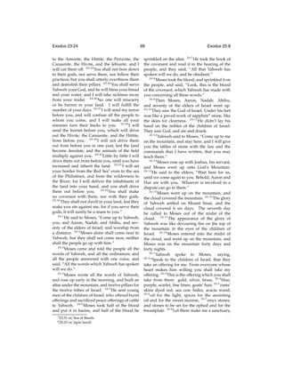 Exodus 23:24
to the Amorite, the Hittite, the Perizzite, the
Canaanite, the Hivite, and the Jebusite; and I
will cut them off. 23:24 You shall not bow down
to their gods, nor serve them, nor follow their
practices, but you shall utterly overthrow them
and demolish their pillars. 23:25 You shall serve
Yahweh your God, and he will bless your bread
and your water, and I will take sickness away
from your midst. 23:26 No one will miscarry
or be barren in your land. I will fulﬁll the
number of your days. 23:27 I will send my terror
before you, and will confuse all the people to
whom you come, and I will make all your
enemies turn their backs to you. 23:28 I will
send the hornet before you, which will drive
out the Hivite, the Canaanite, and the Hittite,
from before you. 23:29 I will not drive them
out from before you in one year, lest the land
become desolate, and the animals of the ﬁeld
multiply against you. 23:30 Little by little I will
drive them out from before you, until you have
increased and inherit the land. 23:31 I will set
your border from the Red Seat even to the sea
of the Philistines, and from the wilderness to
the River; for I will deliver the inhabitants of
the land into your hand, and you shall drive
them out before you. 23:32 You shall make
no covenant with them, nor with their gods.
23:33
They shall not dwell in your land, lest they
make you sin against me, for if you serve their
gods, it will surely be a snare to you.”
24:1
He said to Moses, “Come up to Yahweh,
you, and Aaron, Nadab, and Abihu, and seventy of the elders of Israel; and worship from
a distance. 24:2 Moses alone shall come near to
Yahweh, but they shall not come near, neither
shall the people go up with him.”
24:3
Moses came and told the people all the
words of Yahweh, and all the ordinances; and
all the people answered with one voice, and
said, “All the words which Yahweh has spoken
will we do.”
24:4
Moses wrote all the words of Yahweh,
and rose up early in the morning, and built an
altar under the mountain, and twelve pillars for
the twelve tribes of Israel. 24:5 He sent young
men of the children of Israel, who offered burnt
offerings and sacriﬁced peace offerings of cattle
to Yahweh. 24:6 Moses took half of the blood
and put it in basins, and half of the blood he
t 23:31

u 24:10

or, Sea of Reeds
or, lapis lazuli

66

Exodus 25:8

sprinkled on the altar. 24:7 He took the book of
the covenant and read it in the hearing of the
people, and they said, “All that Yahweh has
spoken will we do, and be obedient.”
24:8
Moses took the blood, and sprinkled it on
the people, and said, “Look, this is the blood
of the covenant, which Yahweh has made with
you concerning all these words.”
24:9
Then Moses, Aaron, Nadab, Abihu,
and seventy of the elders of Israel went up.
24:10
They saw the God of Israel. Under his feet
was like a paved work of sapphireu stone, like
the skies for clearness. 24:11 He didn’t lay his
hand on the nobles of the children of Israel.
They saw God, and ate and drank.
24:12
Yahweh said to Moses, “Come up to me
on the mountain, and stay here, and I will give
you the tables of stone with the law and the
commands that I have written, that you may
teach them.”
24:13
Moses rose up with Joshua, his servant,
and Moses went up onto God’s Mountain.
24:14
He said to the elders, “Wait here for us,
until we come again to you. Behold, Aaron and
Hur are with you. Whoever is involved in a
dispute can go to them.”
24:15
Moses went up on the mountain, and
the cloud covered the mountain. 24:16 The glory
of Yahweh settled on Mount Sinai, and the
cloud covered it six days. The seventh day
he called to Moses out of the midst of the
cloud. 24:17 The appearance of the glory of
Yahweh was like devouring ﬁre on the top of
the mountain in the eyes of the children of
Israel. 24:18 Moses entered into the midst of
the cloud, and went up on the mountain; and
Moses was on the mountain forty days and
forty nights.
25:1
Yahweh spoke to Moses, saying,
25:2
“Speak to the children of Israel, that they
take an offering for me. From everyone whose
heart makes him willing you shall take my
offering. 25:3 This is the offering which you shall
take from them: gold, silver, brass, 25:4 blue,
purple, scarlet, ﬁne linen, goats’ hair, 25:5 rams’
skins dyed red, sea cow hides, acacia wood,
25:6
oil for the light, spices for the anointing
oil and for the sweet incense, 25:7 onyx stones,
and stones to be set for the ephod and for the
breastplate. 25:8 Let them make me a sanctuary,

 