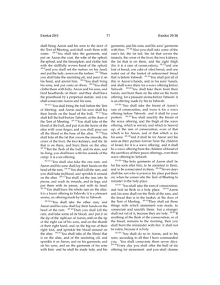 Exodus 29:5

71

shall bring Aaron and his sons to the door of
the Tent of Meeting, and shall wash them with
water. 29:5 You shall take the garments, and
put on Aaron the coat, the robe of the ephod,
the ephod, and the breastplate, and clothe him
with the skillfully woven band of the ephod;
29:6
and you shall set the turban on his head,
and put the holy crown on the turban. 29:7 Then
you shall take the anointing oil, and pour it on
his head, and anoint him. 29:8 You shall bring
his sons, and put coats on them. 29:9 You shall
clothe them with belts, Aaron and his sons, and
bind headbands on them: and they shall have
the priesthood by a perpetual statute: and you
shall consecrate Aaron and his sons.
29:10
“You shall bring the bull before the Tent
of Meeting: and Aaron and his sons shall lay
their hands on the head of the bull. 29:11 You
shall kill the bull before Yahweh, at the door of
the Tent of Meeting. 29:12 You shall take of the
blood of the bull, and put it on the horns of the
altar with your ﬁnger; and you shall pour out
all the blood at the base of the altar. 29:13 You
shall take all the fat that covers the innards, the
cover of the liver, the two kidneys, and the fat
that is on them, and burn them on the altar.
29:14
But the ﬂesh of the bull, and its skin, and
its dung, you shall burn with ﬁre outside of the
camp: it is a sin offering.
29:15
“You shall also take the one ram; and
Aaron and his sons shall lay their hands on the
head of the ram. 29:16 You shall kill the ram, and
you shall take its blood, and sprinkle it around
on the altar. 29:17 You shall cut the ram into its
pieces, and wash its innards, and its legs, and
put them with its pieces, and with its head.
29:18
You shall burn the whole ram on the altar:
it is a burnt offering to Yahweh; it is a pleasant
aroma, an offering made by ﬁre to Yahweh.
29:19
“You shall take the other ram; and
Aaron and his sons shall lay their hands on the
head of the ram. 29:20 Then you shall kill the
ram, and take some of its blood, and put it on
the tip of the right ear of Aaron, and on the tip
of the right ear of his sons, and on the thumb
of their right hand, and on the big toe of their
right foot, and sprinkle the blood around on
the altar. 29:21 You shall take of the blood that
is on the altar, and of the anointing oil, and
sprinkle it on Aaron, and on his garments, and
on his sons, and on the garments of his sons
with him: and he shall be made holy, and his

Exodus 29:36
garments, and his sons, and his sons’ garments
with him. 29:22 Also you shall take some of the
ram’s fat, the fat tail, the fat that covers the
innards, the cover of the liver, the two kidneys,
the fat that is on them, and the right thigh
(for it is a ram of consecration), 29:23 and one
loaf of bread, one cake of oiled bread, and one
wafer out of the basket of unleavened bread
that is before Yahweh. 29:24 You shall put all of
this in Aaron’s hands, and in his sons’ hands,
and shall wave them for a wave offering before
Yahweh. 29:25 You shall take them from their
hands, and burn them on the altar on the burnt
offering, for a pleasant aroma before Yahweh: it
is an offering made by ﬁre to Yahweh.
29:26
“You shall take the breast of Aaron’s
ram of consecration, and wave it for a wave
offering before Yahweh: and it shall be your
portion. 29:27 You shall sanctify the breast of
the wave offering, and the thigh of the wave
offering, which is waved, and which is heaved
up, of the ram of consecration, even of that
which is for Aaron, and of that which is for
his sons: 29:28 and it shall be for Aaron and his
sons as their portion forever from the children
of Israel; for it is a wave offering: and it shall
be a wave offering from the children of Israel of
the sacriﬁces of their peace offerings, even their
wave offering to Yahweh.
29:29
“The holy garments of Aaron shall be
for his sons after him, to be anointed in them,
and to be consecrated in them. 29:30 Seven days
shall the son who is priest in his place put them
on, when he comes into the Tent of Meeting to
minister in the holy place.
29:31
“You shall take the ram of consecration,
and boil its ﬂesh in a holy place. 29:32 Aaron
and his sons shall eat the ﬂesh of the ram, and
the bread that is in the basket, at the door of
the Tent of Meeting. 29:33 They shall eat those
things with which atonement was made, to
consecrate and sanctify them: but a stranger
shall not eat of it, because they are holy. 29:34 If
anything of the ﬂesh of the consecration, or of
the bread, remains to the morning, then you
shall burn the remainder with ﬁre: it shall not
be eaten, because it is holy.
29:35
“You shall do so to Aaron, and to his
sons, according to all that I have commanded
you. You shall consecrate them seven days.
29:36
Every day you shall offer the bull of sin
offering for atonement: and you shall cleanse

 