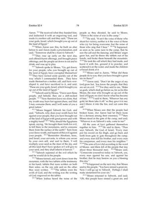Exodus 32:4

74

Aaron. 32:4 He received what they handed him,
and fashioned it with an engraving tool, and
made it a molten calf; and they said, “These are
your gods, Israel, which brought you up out of
the land of Egypt.”
32:5
When Aaron saw this, he built an altar
before it; and Aaron made a proclamation, and
said, “Tomorrow shall be a feast to Yahweh.”
32:6
They rose up early on the next day,
and offered burnt offerings, and brought peace
offerings; and the people sat down to eat and to
drink, and rose up to play.
32:7
Yahweh spoke to Moses, “Go, get down;
for your people, who you brought up out of
the land of Egypt, have corrupted themselves!
32:8
They have turned aside quickly out of the
way which I commanded them. They have
made themselves a molten calf, and have worshiped it, and have sacriﬁced to it, and said,
‘These are your gods, Israel, which brought you
up out of the land of Egypt.’”
32:9
Yahweh said to Moses, “I have seen these
people, and behold, they are a stiff-necked
people. 32:10 Now therefore leave me alone, that
my wrath may burn hot against them, and that
I may consume them; and I will make of you a
great nation.”
32:11
Moses begged Yahweh his God, and
said, “Yahweh, why does your wrath burn hot
against your people, that you have brought out
of the land of Egypt with great power and with
a mighty hand? 32:12 Why should the Egyptians
speak, saying, ‘He brought them forth for evil,
to kill them in the mountains, and to consume
them from the surface of the earth?’ Turn from
your ﬁerce wrath, and repent of this evil against
your people. 32:13 Remember Abraham, Isaac,
and Israel, your servants, to whom you swore
by your own self, and said to them, ‘I will
multiply your seed as the stars of the sky, and
all this land that I have spoken of I will give to
your seed, and they shall inherit it forever.’”
32:14
Yahweh repented of the evil which he
said he would do to his people.
32:15
Moses turned, and went down from the
mountain, with the two tablets of the testimony
in his hand; tablets that were written on both
their sides; on the one side and on the other
they were written. 32:16 The tablets were the
work of God, and the writing was the writing
of God, engraved on the tables.
32:17
When Joshua heard the noise of the

Exodus 32:31
people as they shouted, he said to Moses,
“There is the noise of war in the camp.”
32:18
He said, “It isn’t the voice of those who
shout for victory, neither is it the voice of those
who cry for being overcome; but the noise of
those who sing that I hear.” 32:19 It happened,
as soon as he came near to the camp, that he
saw the calf and the dancing: and Moses’ anger
grew hot, and he threw the tablets out of his
hands, and broke them beneath the mountain.
32:20
He took the calf which they had made, and
burnt it with ﬁre, ground it to powder, and
scattered it on the water, and made the children
of Israel drink of it.
32:21
Moses said to Aaron, “What did these
people do to you, that you have brought a great
sin on them?”
32:22
Aaron said, “Don’t let the anger of my
lord grow hot. You know the people, that they
are set on evil. 32:23 For they said to me, ‘Make
us gods, which shall go before us; for as for this
Moses, the man who brought us up out of the
land of Egypt, we don’t know what has become
of him.’ 32:24 I said to them, ‘Whoever has any
gold, let them take it off:’ so they gave it to me;
and I threw it into the ﬁre, and out came this
calf.”
32:25
When Moses saw that the people had
broken loose, (for Aaron had let them loose
for a derision among their enemies), 32:26 then
Moses stood in the gate of the camp, and said,
“Whoever is on Yahweh’s side, come to me!”
All the sons of Levi gathered themselves
together to him. 32:27 He said to them, “Thus
says Yahweh, the God of Israel, ‘Every man
put his sword on his thigh, and go back and
forth from gate to gate throughout the camp,
and every man kill his brother, and every man
his companion, and every man his neighbor.’”
32:28
The sons of Levi did according to the word
of Moses: and there fell of the people that day
about three thousand men. 32:29 Moses said,
“Consecrate yourselves today to Yahweh, yes,
every man against his son, and against his
brother; that he may bestow on you a blessing
this day.”
32:30
It happened on the next day, that Moses
said to the people, “You have sinned a great sin.
Now I will go up to Yahweh. Perhaps I shall
make atonement for your sin.”
32:31
Moses returned to Yahweh, and said,
“Oh, this people have sinned a great sin, and

 