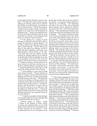 Leviticus 3:3

84

priests shall sprinkle the blood around on the
altar. 3:3 He shall offer of the sacriﬁce of peace
offerings an offering made by ﬁre to Yahweh;
the fat that covers the innards, and all the fat
that is on the innards, 3:4 and the two kidneys,
and the fat that is on them, which is by the loins,
and the cover on the liver, with the kidneys, he
shall take away. 3:5 Aaron’s sons shall burn it on
the altar on the burnt offering, which is on the
wood that is on the ﬁre: it is an offering made
by ﬁre, of a pleasant aroma to Yahweh.
3:6
“‘If his offering for a sacriﬁce of peace
offerings to Yahweh is from the ﬂock; male or
female, he shall offer it without blemish. 3:7 If
he offers a lamb for his offering, then he shall
offer it before Yahweh; 3:8 and he shall lay his
hand on the head of his offering, and kill it
before the Tent of Meeting: and Aaron’s sons
shall sprinkle its blood around on the altar.
3:9
He shall offer from the sacriﬁce of peace
offerings an offering made by ﬁre to Yahweh;
its fat, the entire tail fat, he shall take away close
to the backbone; and the fat that covers the
inwards, and all the fat that is on the inwards,
3:10
and the two kidneys, and the fat that is on
them, which is by the loins, and the cover on
the liver, with the kidneys, he shall take away.
3:11
The priest shall burn it on the altar: it is the
food of the offering made by ﬁre to Yahweh.
3:12
“‘If his offering is a goat, then he shall
offer it before Yahweh: 3:13 and he shall lay his
hand on its head, and kill it before the Tent of
Meeting; and the sons of Aaron shall sprinkle
its blood around on the altar. 3:14 He shall offer
from it as his offering, an offering made by ﬁre
to Yahweh; the fat that covers the innards, and
all the fat that is on the innards, 3:15 and the two
kidneys, and the fat that is on them, which is
by the loins, and the cover on the liver, with
the kidneys, he shall take away. 3:16 The priest
shall burn them on the altar: it is the food of the
offering made by ﬁre, for a pleasant aroma; all
the fat is Yahweh’s.
3:17
“‘It shall be a perpetual statute throughout your generations in all your dwellings, that
you shall eat neither fat nor blood.’”
4:1
Yahweh spoke to Moses, saying,
4:2
“Speak to the children of Israel, saying,
‘If anyone sins unintentionally, in any of the
things which Yahweh has commanded not to
be done, and does any one of them: 4:3 if the
anointed priest sins so as to bring guilt on the

Leviticus 4:19
people, then let him offer for his sin, which he
has sinned, a young bull without blemish to
Yahweh for a sin offering. 4:4 He shall bring
the bull to the door of the Tent of Meeting
before Yahweh; and he shall lay his hand on
the head of the bull, and kill the bull before
Yahweh. 4:5 The anointed priest shall take some
of the blood of the bull, and bring it to the Tent
of Meeting. 4:6 The priest shall dip his ﬁnger
in the blood, and sprinkle some of the blood
seven times before Yahweh, before the veil of
the sanctuary. 4:7 The priest shall put some of
the blood on the horns of the altar of sweet
incense before Yahweh, which is in the Tent of
Meeting; and he shall pour out all of rest of the
blood of the bull at the base of the altar of burnt
offering, which is at the door of the Tent of
Meeting. 4:8 He shall take all the fat of the bull
of the sin offering off of it; the fat that covers the
innards, and all the fat that is on the innards,
4:9
and the two kidneys, and the fat that is on
them, which is by the loins, and the cover on
the liver, with the kidneys, he shall take away,
4:10
as it is taken off of the bull of the sacriﬁce of
peace offerings. The priest shall burn them on
the altar of burnt offering. 4:11 The bull’s skin,
all its ﬂesh, with its head, and with its legs,
its innards, and its dung, 4:12 even the whole
bull shall he carry forth outside the camp to a
clean place, where the ashes are poured out,
and burn it on wood with ﬁre. Where the ashes
are poured out it shall be burned.
4:13
“‘If the whole congregation of Israel sins,
and the thing is hidden from the eyes of the
assembly, and they have done any of the things
which Yahweh has commanded not to be done,
and are guilty; 4:14 when the sin in which they
have sinned is known, then the assembly shall
offer a young bull for a sin offering, and bring it
before the Tent of Meeting. 4:15 The elders of the
congregation shall lay their hands on the head
of the bull before Yahweh; and the bull shall be
killed before Yahweh. 4:16 The anointed priest
shall bring of the blood of the bull to the Tent of
Meeting: 4:17 and the priest shall dip his ﬁnger
in the blood, and sprinkle it seven times before
Yahweh, before the veil. 4:18 He shall put some
of the blood on the horns of the altar which is
before Yahweh, that is in the Tent of Meeting;
and the rest of the blood he shall pour out at
the base of the altar of burnt offering, which is
at the door of the Tent of Meeting. 4:19 All its fat

 