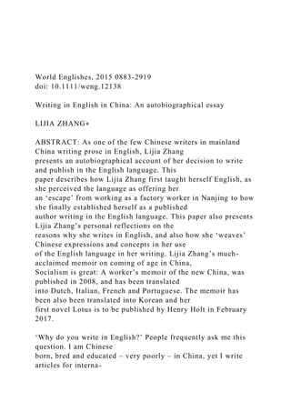 World Englishes, 2015 0883-2919
doi: 10.1111/weng.12138
Writing in English in China: An autobiographical essay
LIJIA ZHANG∗
ABSTRACT: As one of the few Chinese writers in mainland
China writing prose in English, Lijia Zhang
presents an autobiographical account of her decision to write
and publish in the English language. This
paper describes how Lijia Zhang first taught herself English, as
she perceived the language as offering her
an ‘escape’ from working as a factory worker in Nanjing to how
she finally established herself as a published
author writing in the English language. This paper also presents
Lijia Zhang’s personal reflections on the
reasons why she writes in English, and also how she ‘weaves’
Chinese expressions and concepts in her use
of the English language in her writing. Lijia Zhang’s much-
acclaimed memoir on coming of age in China,
Socialism is great: A worker’s memoir of the new China, was
published in 2008, and has been translated
into Dutch, Italian, French and Portuguese. The memoir has
been also been translated into Korean and her
first novel Lotus is to be published by Henry Holt in February
2017.
‘Why do you write in English?’ People frequently ask me this
question. I am Chinese
born, bred and educated – very poorly – in China, yet I write
articles for interna-
 