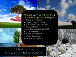 Official slogan 2014
Raise your voice- Not the sea Level
World Environment Day 2014
Check out > My Globe > Home page
 World Environment Day
 Theme 2014 At a Glance
 Barbados to host WED 2014
 Earth Anthem
 Events Associated with WED
 Rise in Sea Level
 Green House Effect
 Media Campaigns
 How to Get Involved
 