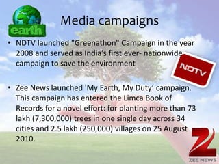 Media campaigns
• NDTV launched "Greenathon" Campaign in the year
2008 and served as India’s first ever- nationwide
campaign to save the environment
• Zee News launched 'My Earth, My Duty’ campaign.
This campaign has entered the Limca Book of
Records for a novel effort: for planting more than 73
lakh (7,300,000) trees in one single day across 34
cities and 2.5 lakh (250,000) villages on 25 August
2010.
 