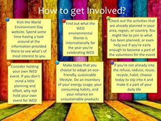 How to get Involved?
Visit the World
Environment Day
website. Spend some
time having a look
around at the
information provided
there to see what's of
most interest to you
Find out what the
WED
environmental
theme is
internationally for
the year you're
celebrating WED
Check out the activities that
are already planned in your
area, region, or country. You
might like to join in what
has been planned, or even
help out if you're early
enough to become a part of
the volunteers for the event
Consider holding
your own WED
event. If you don't
mind a little
planning and
effort, why not
hold your own
event for WED
Make today that you
choose to adopt an eco-
friendly, sustainable
lifestyle. Do an inventory
of your energy usage, your
consuming habits, and
your reliance on
unsustainable products
If you're not already into
the refuse, reduce, reuse,
recycle, habit, choose
today to slip into it and
make it a part of your
daily life
 