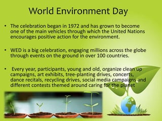 World Environment Day
• The celebration began in 1972 and has grown to become
one of the main vehicles through which the United Nations
encourages positive action for the environment.
• WED is a big celebration, engaging millions across the globe
through events on the ground in over 100 countries.
• Every year, participants, young and old, organize clean up
campaigns, art exhibits, tree-planting drives, concerts,
dance recitals, recycling drives, social media campaigns and
different contests themed around caring for the planet
 