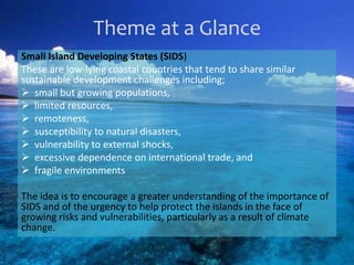 Theme at a Glance
Small Island Developing States (SIDS)
These are low-lying coastal countries that tend to share similar
sustainable development challenges including;
 small but growing populations,
 limited resources,
 remoteness,
 susceptibility to natural disasters,
 vulnerability to external shocks,
 excessive dependence on international trade, and
 fragile environments
The idea is to encourage a greater understanding of the importance of
SIDS and of the urgency to help protect the islands in the face of
growing risks and vulnerabilities, particularly as a result of climate
change.
 