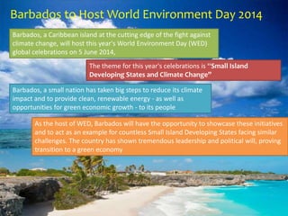 Barbados to Host World Environment Day 2014
Barbados, a Caribbean island at the cutting edge of the fight against
climate change, will host this year's World Environment Day (WED)
global celebrations on 5 June 2014,
The theme for this year's celebrations is “Small Island
Developing States and Climate Change”
Barbados, a small nation has taken big steps to reduce its climate
impact and to provide clean, renewable energy - as well as
opportunities for green economic growth - to its people
As the host of WED, Barbados will have the opportunity to showcase these initiatives
and to act as an example for countless Small Island Developing States facing similar
challenges. The country has shown tremendous leadership and political will, proving
transition to a green economy
 