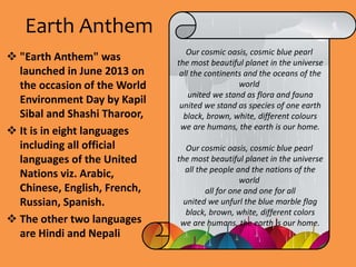 Earth Anthem
 "Earth Anthem" was
launched in June 2013 on
the occasion of the World
Environment Day by Kapil
Sibal and Shashi Tharoor,
 It is in eight languages
including all official
languages of the United
Nations viz. Arabic,
Chinese, English, French,
Russian, Spanish.
 The other two languages
are Hindi and Nepali
Our cosmic oasis, cosmic blue pearl
the most beautiful planet in the universe
all the continents and the oceans of the
world
united we stand as flora and fauna
united we stand as species of one earth
black, brown, white, different colours
we are humans, the earth is our home.
Our cosmic oasis, cosmic blue pearl
the most beautiful planet in the universe
all the people and the nations of the
world
all for one and one for all
united we unfurl the blue marble flag
black, brown, white, different colors
we are humans, the earth is our home.
 