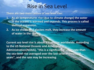 Rise in Sea Level
There are two main causes of sea level rise:
1. As air temperatures rise (due to climate change) the water
in the oceans is warmed and expands. This process is called
thermal expansion.
2. As ice sheets and glaciers melt, they increase the amount
of water in the oceans.
Current sea level rise is about 3 mm/year worldwide. According
to the US National Oceanic and Atmospheric
Administration(NOAA), "this is a significantly larger rate than
the sea-level rise averaged over the last several thousand
years", and the rate may be increasing.
 