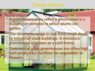 Green House
• A greenhouse (also called a glasshouse) is a
building or complex in which plants are
grown.
• The structures range in size from small sheds
to industrial-sized buildings. A miniature
greenhouse is known as a cold frame.
• Commercial glass greenhouses are often high
tech production facilities for vegetables or
flowers.
 