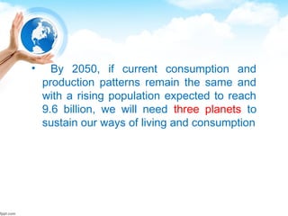 • By 2050, if current consumption and
production patterns remain the same and
with a rising population expected to reach
9.6 billion, we will need three planets to
sustain our ways of living and consumption
 