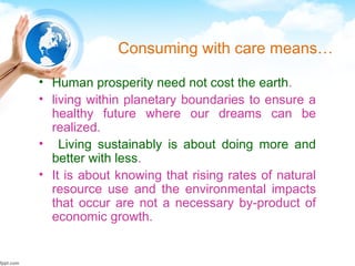 Consuming with care means…
• Human prosperity need not cost the earth.
• living within planetary boundaries to ensure a
healthy future where our dreams can be
realized.
• Living sustainably is about doing more and
better with less.
• It is about knowing that rising rates of natural
resource use and the environmental impacts
that occur are not a necessary by-product of
economic growth.
 