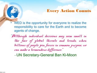 Every Action Counts
• WED is the opportunity for everyone to realize the
responsibility to care for the Earth and to become
agents of change.
"Although individual decisions may seem small in
the face of global threats and trends, when
billions of people join forces in common purpose, we
can make a tremendous difference.”
- UN Secretary-General Ban Ki-Moon
 