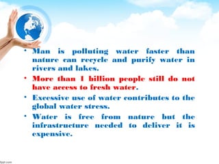 • Man is polluting water faster than
nature can recycle and purify water in
rivers and lakes.
• More than 1 billion people still do not
have access to fresh water.
• Excessive use of water contributes to the
global water stress.
• Water is free from nature but the
infrastructure needed to deliver it is
expensive.
 