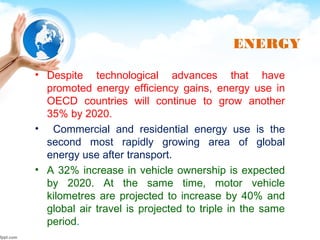 ENERGY
• Despite technological advances that have
promoted energy efficiency gains, energy use in
OECD countries will continue to grow another
35% by 2020.
• Commercial and residential energy use is the
second most rapidly growing area of global
energy use after transport.
• A 32% increase in vehicle ownership is expected
by 2020. At the same time, motor vehicle
kilometres are projected to increase by 40% and
global air travel is projected to triple in the same
period.
 