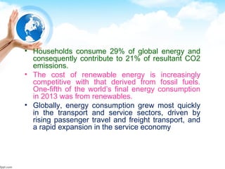 • Households consume 29% of global energy and
consequently contribute to 21% of resultant CO2
emissions.
• The cost of renewable energy is increasingly
competitive with that derived from fossil fuels.
One-fifth of the world’s final energy consumption
in 2013 was from renewables.
• Globally, energy consumption grew most quickly
in the transport and service sectors, driven by
rising passenger travel and freight transport, and
a rapid expansion in the service economy
 