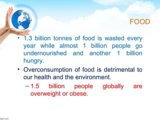FOOD
• 1.3 billion tonnes of food is wasted every
year while almost 1 billion people go
undernourished and another 1 billion
hungry.
• Overconsumption of food is detrimental to
our health and the environment.
– 1.5 billion people globally are
overweight or obese.
 