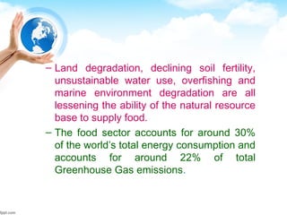 – Land degradation, declining soil fertility,
unsustainable water use, overfishing and
marine environment degradation are all
lessening the ability of the natural resource
base to supply food.
– The food sector accounts for around 30%
of the world’s total energy consumption and
accounts for around 22% of total
Greenhouse Gas emissions.
 