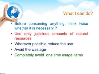 What I can do?
• Before consuming anything, think twice
whether it is necessary ?
• Use only judicious amounts of natural
resources
• Wherever possible reduce the use
• Avoid the wastage
• Completely avoid one time usage items
 