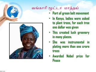வஙகாாி மூட்டா மாததய்
• Part of green belt movement
• In Kenya, ladies were asked
to plant trees, for each tree
one dollar was given
• This created lush greenery
in many places.
• She was instrumental in
plating more than one crore
trees
• Awarded Nobel prize for
Peace
 
