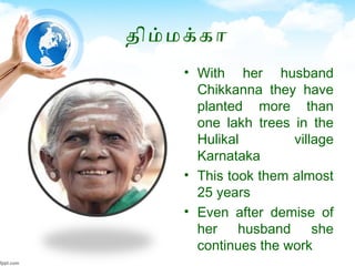 திமமககா
• With her husband
Chikkanna they have
planted more than
one lakh trees in the
Hulikal village
Karnataka
• This took them almost
25 years
• Even after demise of
her husband she
continues the work
 