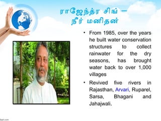–ராேஜநதர செிங்
நீர் மனிதன்
• From 1985, over the years
he built water conservation
structures to collect
rainwater for the dry
seasons, has brought
water back to over 1,000
villages
• Revived five rivers in
Rajasthan, Arvari, Ruparel,
Sarsa, Bhagani and
Jahajwali.
 