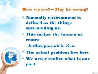 How we see? – May be wrong?
• Normally environment is
defined as the things
surrounding us.
• This makes the human as
center
Anthropocentric view
• The actual problem lies here
• We never realize what is our
part.
 