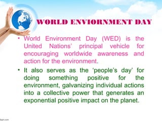 WORLD ENVIORNMENT DAY
• World Environment Day (WED) is the
United Nations’ principal vehicle for
encouraging worldwide awareness and
action for the environment.
• It also serves as the ‘people’s day’ for
doing something positive for the
environment, galvanizing individual actions
into a collective power that generates an
exponential positive impact on the planet.
 